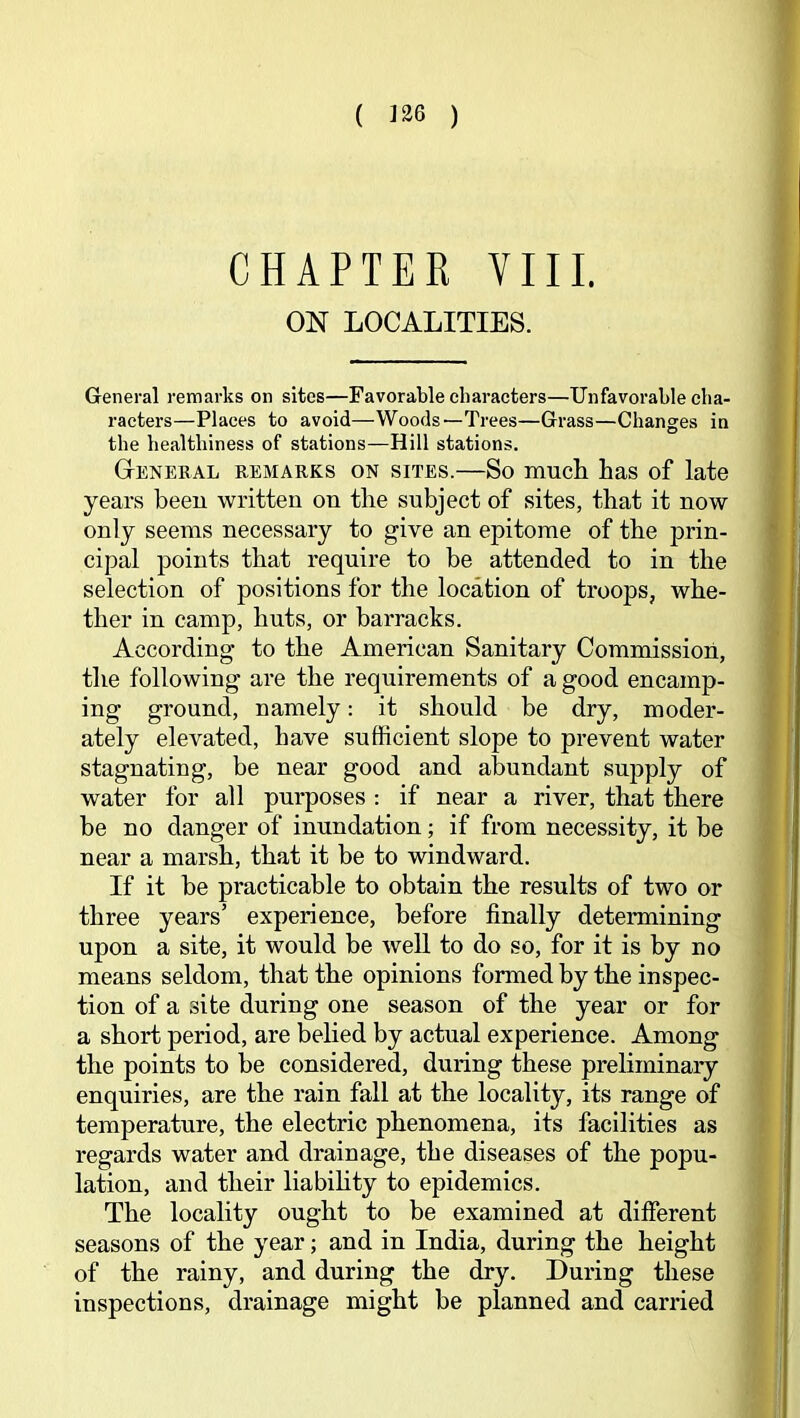 ( ) CHAPTER VIII. ON LOCALITIES. General remarks on sites—Favorable characters—Unfavorable cha- racters—Places to avoid—Woods—Trees—Grass—Changes in the healthiness of stations—Hill stations. General remarks on sites.—So much has of late years beeu written on the subject of sites, that it now only seems necessary to give an epitome of the prin- cipal points that require to be attended to in the selection of positions for the location of troops, whe- ther in camp, huts, or barracks. According to the American Sanitary Commission, the following are the requirements of a good encamp- ing ground, namely: it should be dry, moder- ately elevated, have sufficient slope to prevent water stagnating, be near good and abundant supply of water for all purposes : if near a river, that there be no danger of inundation; if from necessity, it be near a marsh, that it be to windward. If it be practicable to obtain the results of two or three years’ experience, before finally determining upon a site, it would be well to do so, for it is by no means seldom, that the opinions formed by the inspec- tion of a site during one season of the year or for a short period, are belied by actual experience. Among the points to be considered, during these preliminary enquiries, are the rain fall at the locality, its range of temperature, the electric phenomena, its facilities as regards water and drainage, the diseases of the popu- lation, and their liabihty to epidemics. The locality ought to be examined at different seasons of the year; and in India, during the height of the rainy, and during the dry. During these inspections, drainage might be planned and carried