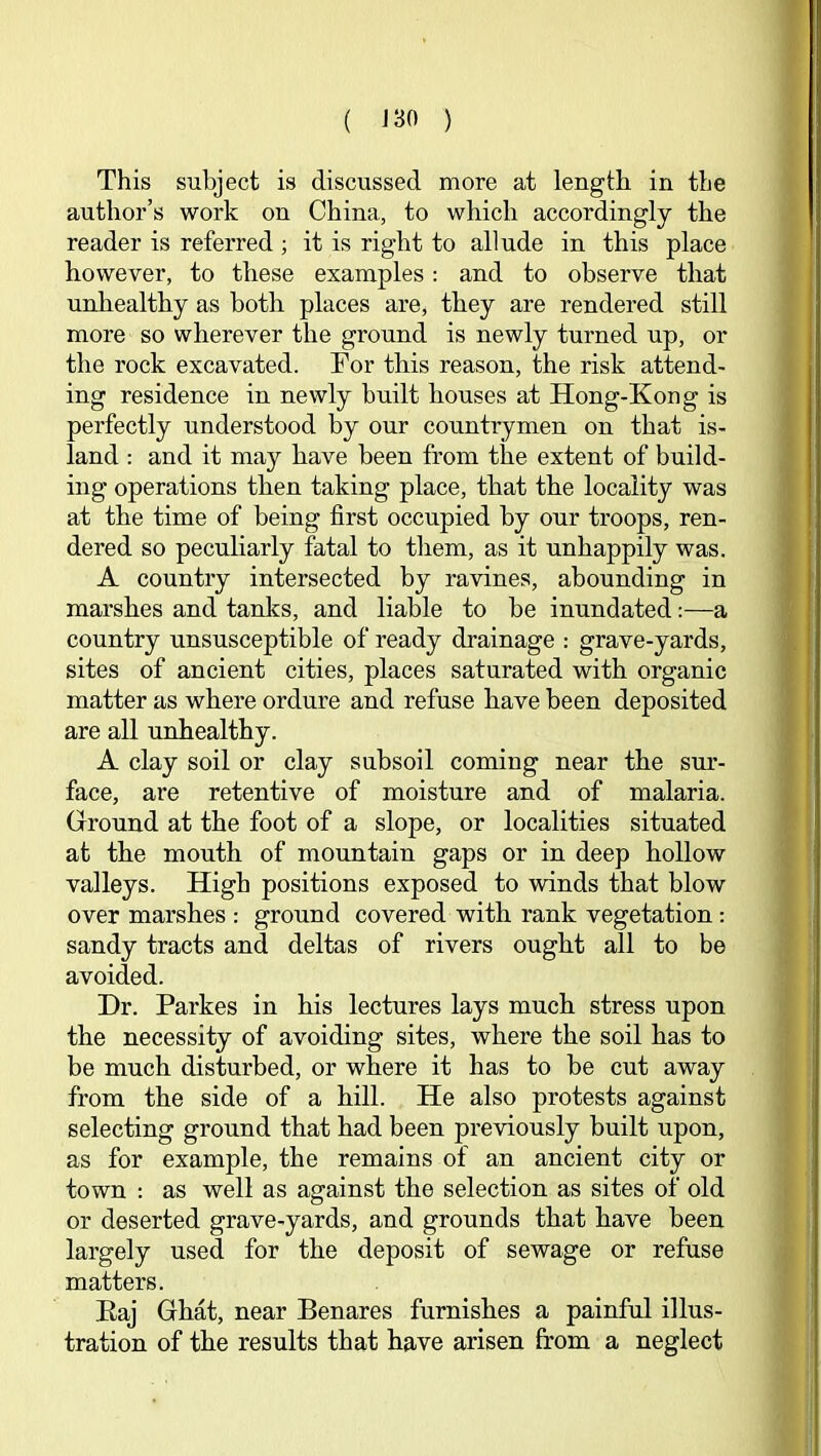 ( J30 ) This subject is discussed more at length in the author’s work on China, to which accordingly the reader is referred ; it is right to allude in this place however, to these examples: and to observe that unhealthy as both places are, they are rendered still more so wherever the ground is newly turned up, or the rock excavated. Tor this reason, the risk attend- ing residence in newly built houses at Hong-Kong is perfectly understood by our countrymen on that is- land ; and it may have been from the extent of build- ing operations then taking place, that the locality was at the time of being first occupied by our troops, ren- dered so peculiarly fatal to tliem, as it unhappily was. A country intersected by ravines, abounding in marshes and tanks, and liable to be inundated:—a country unsusceptible of ready drainage ; grave-yards, sites of ancient cities, places saturated with organic matter as where ordure and refuse have been deposited are all unhealthy. A clay soil or clay subsoil coming near the sur- face, are retentive of moisture and of malaria. Ground at the foot of a slope, or localities situated at the mouth of mountain gaps or in deep hollow valleys. High positions exposed to winds that blow over marshes : ground covered with rank vegetation: sandy tracts and deltas of rivers ought all to be avoided. Dr. Parkes in his lectures lays much stress upon the necessity of avoiding sites, where the soil has to be much disturbed, or where it has to be cut away from the side of a hill. He also protests against selecting ground that had been previously built upon, as for example, the remains of an ancient city or town : as well as against the selection as sites of old or deserted grave-yards, and grounds that have been largely used for the deposit of sewage or refuse matters. Eaj Ghat, near Benares furnishes a painful illus- tration of the results that have arisen from a neglect