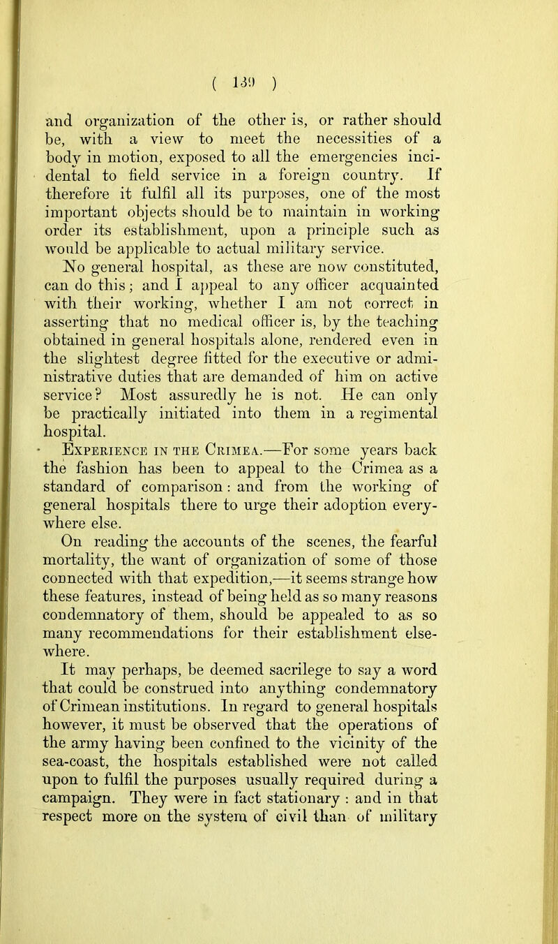 ( 13‘-> ) and m’ganization of the other is, or rather should be, with a view to meet the necessities of a body in motion, exposed to ail the emergencies inci- dental to field service in a foreign countr3^ If therefore it fulfil all its purposes, one of the most important objects should be to maintain in working order its establishment, upon a principle such as would be applicable to actual military service. No general hospital, as these are now constituted, can do this; and I aj)peal to any officer acquainted with their working, whether I am not correct in asserting that no medical officer is, by the teaching obtained in general hospitals alone, rendered even in the slio’htest degree fitted for the executive or admi- nistrative duties that are demanded of him on active service? Most assuredly he is not. He can only be practically initiated into them in a regimental hospital. Experience in the Crimea..—For some years back the fashion has been to appeal to the Crimea as a standard of comparison: and from the working of general hospitals there to urge their adoption every- where else. On reading the accounts of the scenes, the fearful mortality, the want of organization of some of those connected with that expedition,—it seems strange how these features, instead of being held as so many reasons condemnatory of them, should be appealed to as so many recommendations for their establishment else- where. It may perhaps, be deemed sacrilege to say a word that could be construed into anything condemnatory of Crimean institutions. In regard to general hospitals however, it must be observed that the operations of the army having been confined to the vicinity of the sea-coast, the hospitals established were not called upon to fulfil the purposes usually required during a campaign. They were in fact stationary ; and in that respect more on the system of civil than of military