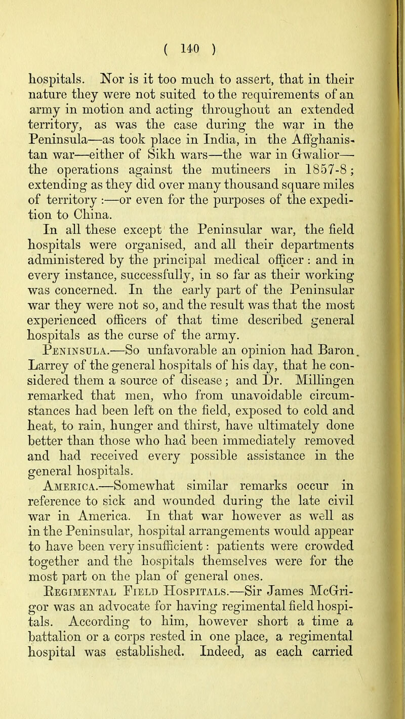 hospitals. Nor is it too much to assert, that in their nature they were not suited to the requirements of an army in motion and acting throughout an extended territory, as was the case during the war in the Peninsula—as took place in India, in the Affghanis- tan war—either of Sikh wars—the war in Grwalior—• the operations against the mutineers in 1857-8 ; extending as they did over many thousand square miles of territory ;—or even for the purposes of the expedi- tion to China. In all these except the Peninsular war, the field hospitals were organised, and all their departments administered by the principal medical officer : and in every instance, successfully, in so far as their working was concerned. In the early part of the Peninsular war they were not so, and the result was that the most experienced officers of that time described general hospitals as the curse of the army. Peninsula.—So unfavorable an opinion had Baron. Larrey of the general hospitals of his day, that he con- sidered them a source of disease; and Dr. MiUingen remarked that men, who from unavoidable circum- stances had been left on the field, exposed to cold and heat, to rain, hunger and thirst, have ultimately done better than those who had been immediately removed and had received every possible assistance in the general hospitals. America.—Somewhat similar remarks occur in reference to sick and wounded during the late civil war in America. In that war however as well as in the Peninsular, hospital arrangements would appear to have been very insufficient: patients were crowded together and the hospitals themselves were for the most part on the plan of general ones. Eegimental Field Hospitals.—Sir James McGri- gor was an advocate for having regimental field hospi- tals. According to him, however short a time a battalion or a corps rested in one place, a regimental hospital was established. Indeed, as each carried