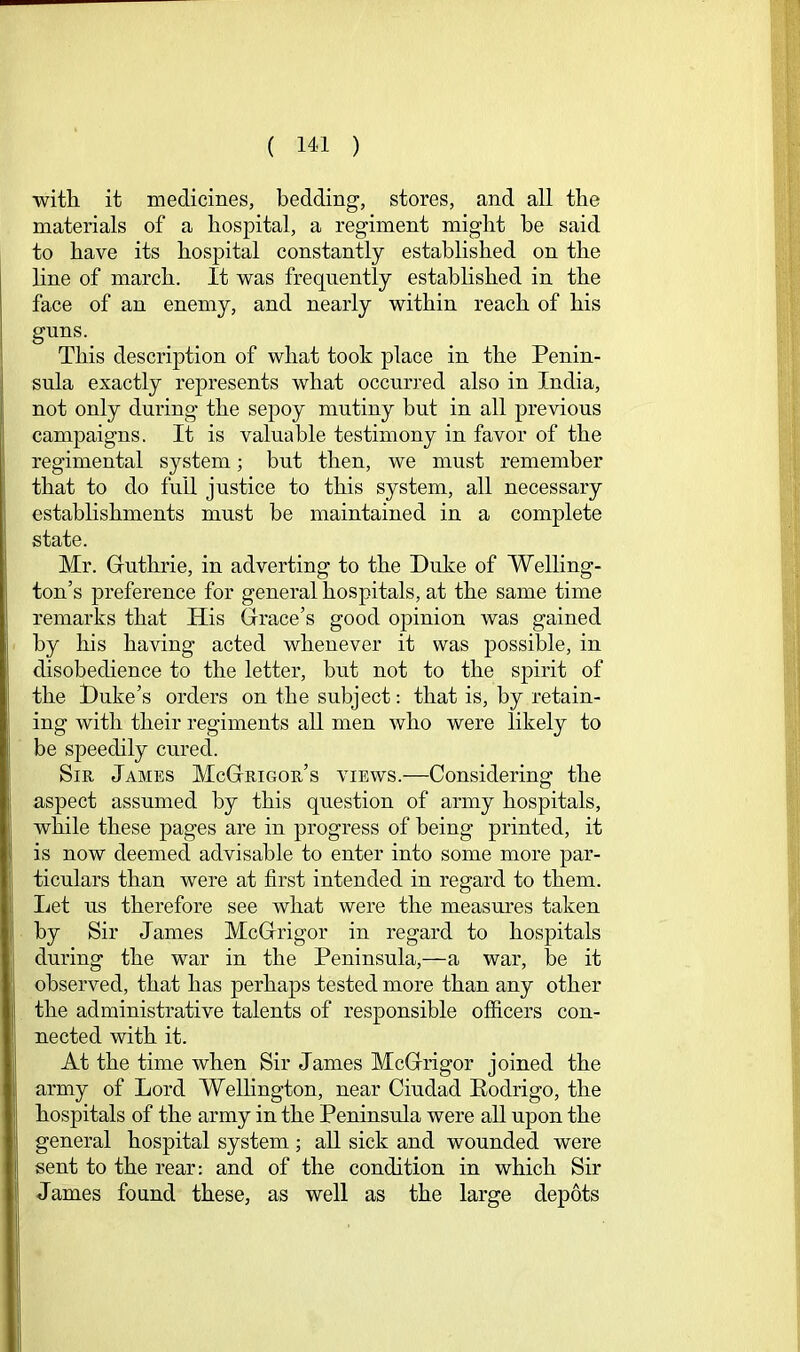 witli it medicines, bedding, stores, and all the materials of a hospital, a regiment might be said to have its hosj^ital constantly established on the line of march. It was frequently established in the face of an enemy, and nearly within reach of his guns. This description of what took place in the Penin- sula exactly represents what occurred also in India, not only during the sepoy mutiny but in all previous campaigns. It is valuable testimony in favor of the regimental system; but then, we must remember that to do full justice to this system, all necessary establishments must be maintained in a complete state. Mr. Guthrie, in adverting to the Duke of Welling- ton’s preference for general hospitals, at the same time remarks that His Grace’s good opinion was gained by his having acted whenever it was possible, in disobedience to the letter, but not to the spirit of the Duke’s orders on the subject: that is, by retain- ing with their regiments all men who were likely to be speedily cured. Sir James McGrigor’s views.—Considering the aspect assumed by this question of army hospitals, while these jiages are in progress of being printed, it is now deemed advisable to enter into some more par- ticulars than were at first intended in regard to them. Ijet us therefore see what were the measures taken by Sir James McGrigor in regard to hospitals during the war in the Peninsula,—a war, be it observed, that has perhajis tested more than any other the administrative talents of responsible officers con- nected with it. At the time when Sir James McGrigor joined the army of Lord Wellington, near Ciudad Eodrigo, the hospitals of the army in the Peninsula were all upon the general hospital system ; all sick and wounded were sent to the rear: and of the condition in which Sir James found these, as well as the large depots