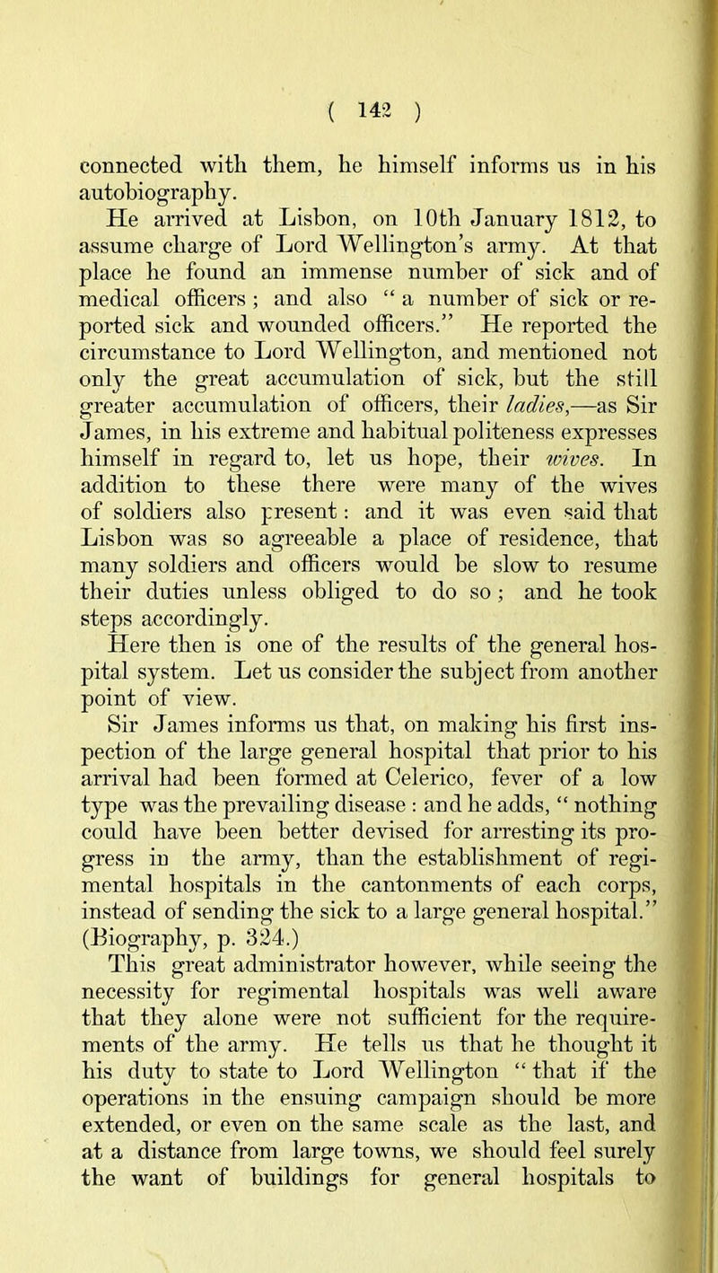 connected with them, he himself informs us in his autobiography. He arrived at Lisbon, on 10th January 1812, to assume charge of Lord Wellington’s army. At that place he found an immense number of sick and of medical officers ; and also “ a number of sick or re- ported sick and wounded officers.” He reported the circumstance to Lord Wellington, and mentioned not only the great accumulation of sick, but the still greater accumulation of officers, their ladies,—as Sir James, in his extreme and habitual politeness expresses himself in regard to, let us hope, their toives. In addition to these there were many of the wives of soldiers also present; and it was even said that Lisbon was so agreeable a place of residence, that many soldiers and officers would be slow to resume their duties unless obliged to do so ; and he took steps accordingly. Here then is one of the results of the general hos- pital system. Let us consider the subject from another point of view. Sir James informs us that, on making his first ins- pection of the large general hospital that prior to his arrival had been formed at Celerico, fever of a low type was the prevailing disease : and he adds, “ nothing could have been better devised for arresting its pro- gress in the army, than the establishment of regi- mental hospitals in the cantonments of each corps, instead of sending the sick to a large general hospital.” (Biography, p. 324.) This great administrator however, while seeing the necessity for regimental hospitals was well aware that they alone were not sufficient for the require- ments of the army. He tells us that he thought it his duty to state to Lord Wellington “ that if the operations in the ensuing campaign should be more extended, or even on the same scale as the last, and at a distance from large towns, we should feel surely the want of buildings for general hospitals to