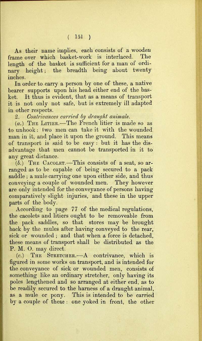 As their name implies, each consists of a wooden frame over which basket-work is interlaced. The length of the basket is sufficient for a man of ordi- nary height; the breadth being about twenty inches. In order to carry a person by one of these, a native bearer supports upon his head either end of the bas- ket. It thus is evident, that as a means of transport it is not only not safe, but is extremely ill adapted in other respects. 2. Contrivances carried by draught animals. {a.) The Litier.—The French litier is made so as to unhook: two men can take it with the wounded man in it, and place it upon the ground. This means of transport is said to be easy : but it has the dis- advantage that men cannot be transported in it to any great distance. (b.) The Cacolet.—This consists of a seat, so ar- ranged as to be capable of being secured to a pack saddle ; a mule carrying one upon either side, and thus conveying a couple of wounded men. They however are only intended for the conveyance of persons having comparatively slight injuries, and these in the upper parts of the body. According to page 77 of the medical regulations, the cacolets and litiers ought to be removeable from the pack saddles, so that stores may be brought back by the mules after having conveyed to the rear, sick or wounded ; and that when a force is detached, these means of transport shall be distributed as the P. M. 0. may direct. (c.) The Stretcher.—A contrivance, which is figured in some works on transport, and is intended for the conveyance of sick or wounded men, consists of something like an ordinary stretcher, only having its poles lengthened and so arranged at either end, as to be readily secured to the harness of a draught animal, as a mule or pony. This is intended to be carried by a couple of these : one yoked in front, the other
