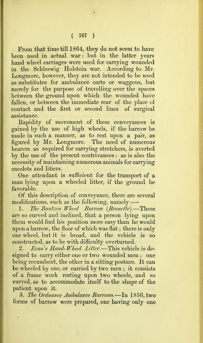 Prom that time till 1864, they do not seem to have been used in actual war: hut in the latter years hand wheel carriages were used for carrying wounded in the Schleswig Holstein war. According to Mr. Longmore, however, they are not intended to be used as substitutes for ambulance carts or waggons, but merely for the purpose of travelling over the spaces between the ground upon which the wounded have fallen, or between the immediate rear of the place of contact and the first or second lines of surgical assistance. Eapidity of movement of ihese conveyances is gained by the use of high wheels, if the barrow be made in such a manner, as to rest upon a pair, as figured by Mr. Longmore. The need of numerous bearers as required for carrying stretchers, is averted by the use of the present contrivances : as is also the necessity of maintaining numerous animals for carrying cacolets and litiers. One attendant is sufficient for the transport of a man lying upon a wheeled fitter, if the ground be favorable. Of this description of conveyance, there are several modifications, such as the following, namely :— 1. The Bauizen Wheel Barroio {Brouette).—These are so curved and inclined, that a person lying upon them would find his position more easy than he would upon a barrow, the floor of which was flat; there is only one wheel, but it is broad, and the vehicle is so constructed, as to be with difficult}^ overturned. 2. Evaiis Hand-Wheel Litter.—This vehicle is de- signed to carry either one or two wounded men ; one being recumbent, the other in a sitting posture. It can be wheeled by one, or carried by two men ; it consists of a frame work resting upon two wheels, and so curved, as to accommodate itself to the shape of the patient upon it. 3. The Ordnance Ambulance Barrows.—In 1856, two forms of barrow were prepared, one having only one