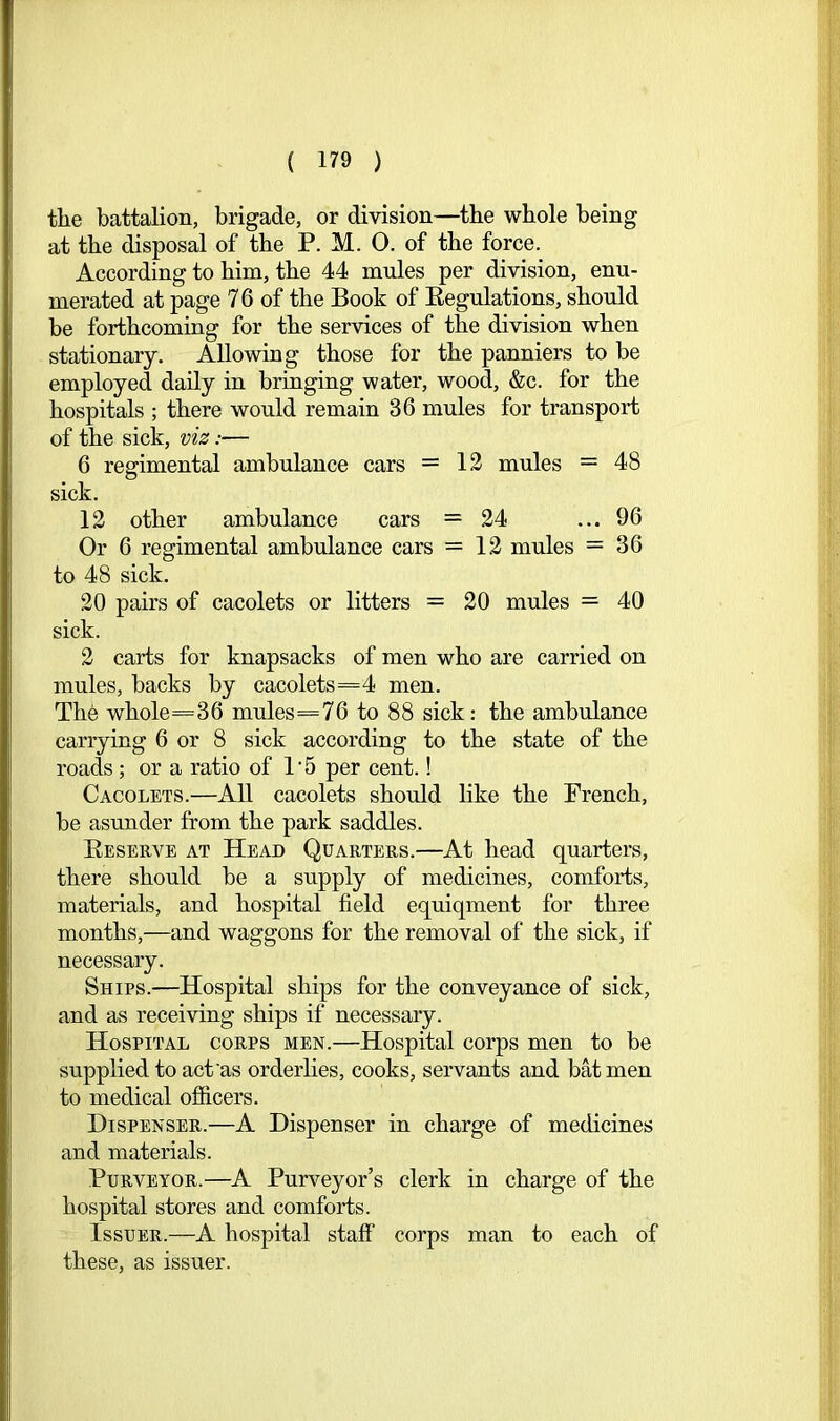 the battalion, brigade, or division—the whole being at the disposal of the P. M. 0. of the force. According to him, the 44 mules per division, enu- merated at page 7 6 of the Book of Eegulations, should be forthcoming for the services of the division when stationary. Allowing those for the panniers to be employed daily in bringing water, wood, &c. for the hospitals ; there would remain 36 mules for transport of the sick, viz:— 6 regimental ambulance cars = 12 mules = 48 sick. 12 other ambulance cars =24 ... 96 Or 6 regimental ambulance cars = 12 mules = 36 to 48 sick. 20 pairs of cacolets or litters = 20 mules = 40 sick. 2 carts for knapsacks of men who are carried on mules, backs by cacolets=4 men. The whole=36 mules ==76 to 88 sick: the ambulance carrying 6 or 8 sick according to the state of the roads ; or a ratio of 1’5 per cent.! Cacolets.—All cacolets should like the French, be asunder from the park saddles. Eeserve at Head Quarters.—At head quarters, there should be a supply of medicines, comforts, materials, and hospital field equiqment for three months,—and waggons for the removal of the sick, if necessary. Ships.—Hospital ships for the conveyance of sick, and as receiving ships if necessary. Hospital corps men.—Hospital corps men to be supplied to act as orderlies, cooks, servants and batmen to medical ofiicers. Dispenser.—A Dispenser in charge of medicines and materials. Purveyor.—A Purveyor’s clerk in charge of the hospital stores and comforts. Issuer.—A hospital staff corps man to each of these, as issuer.