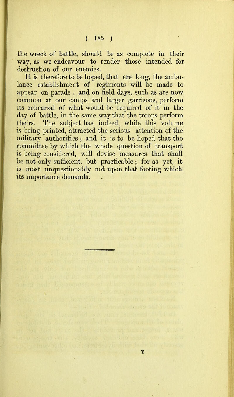 tlie wreck of battle, should be as complete in their way, as we endeavour to render those intended for destruction of our enemies. It is therefore to he hoped, that ere long, the ambu- lance estabhshment of regiments will be made to appear on parade : and on field days, such as are now common at our camps and larger garrisons, perform its rehearsal of what would he required of it in the day of battle, in the same way that the troops perform theirs. The subject has indeed, while this volume is being printed, attracted the serious attention of the military authorities ; and it is to be hoped that the committee by which the whole question of transport is being considered, will devise measures that shall he not only sufficient, but practicable; for as yet, it is most unquestionably not upon that footing which its importance demands. Y