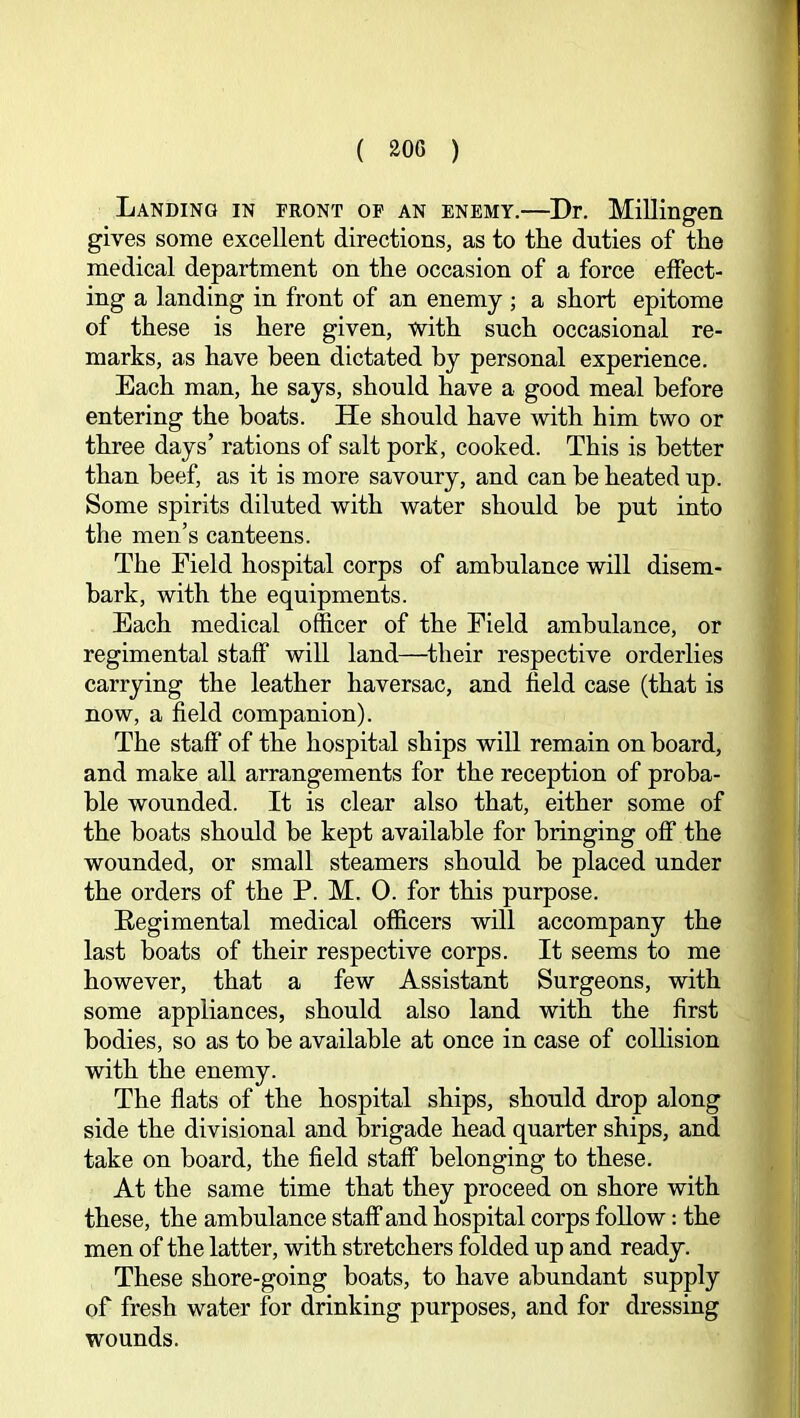 Landing in front of an enemy.—Dr. Millingen gives some excellent directions, as to the duties of the medical department on the occasion of a force effect- ing a landing in front of an enemy ; a short epitome of these is here given, with such occasional re- marks, as have been dictated by personal experience. Each man, he says, should have a good meal before entering the boats. He should have with him two or three days’ rations of salt pork, cooked. This is better than beef, as it is more savoury, and can be heated up. Some spirits diluted with water should be put into the men’s canteens. The Field hospital corps of ambulance will disem- bark, with the equipments. Each medical officer of the Field ambulance, or regimental staff will land—^their respective orderlies carrying the leather haversac, and held case (that is now, a field companion). The staff of the hospital ships will remain on board, and make all arrangements for the reception of proba- ble wounded. It is clear also that, either some of the boats should be kept available for bringing off the wounded, or small steamers should be placed under the orders of the P. M. 0. for this purpose. Eegimental medical officers will accompany the last boats of their respective corps. It seems to me however, that a few Assistant Surgeons, with some appliances, should also land with the first bodies, so as to be available at once in case of colhsion with the enemy. The flats of the hospital ships, should drop along side the divisional and brigade head quarter ships, and take on board, the field staff belonging to these. At the same time that they proceed on shore with these, the ambulance staff and hospital corps follow: the men of the latter, with stretchers folded up and ready. These shore-going boats, to have abundant supply of fresh water for drinking purposes, and for dressing wounds.