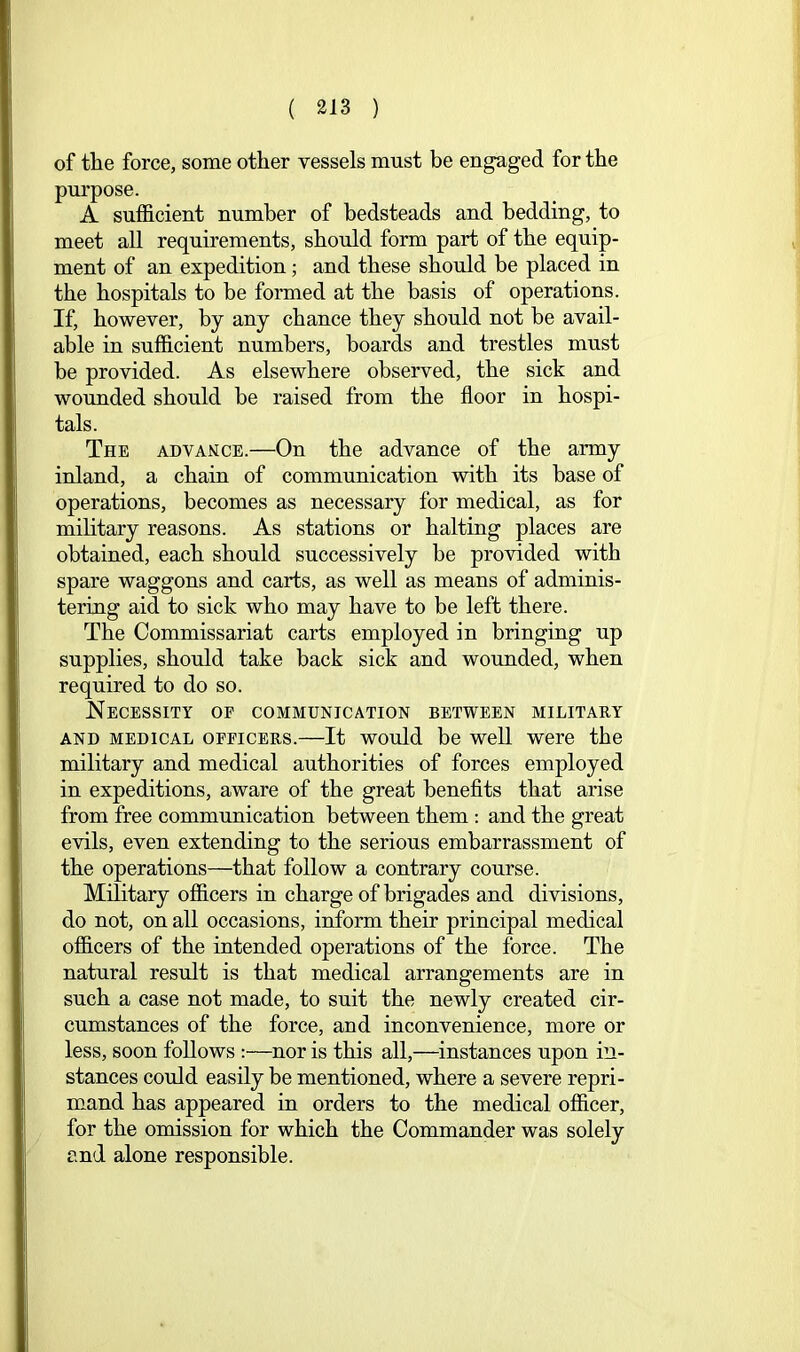 of the force, some other vessels must be engaged for the purpose. A sufficient number of bedsteads and bedding, to meet all requirements, should form part of the equip- ment of an expedition; and these should be placed in the hospitals to be formed at the basis of operations. If, however, by any chance they should not he avail- able in sufficient numbers, boards and trestles must be provided. As elsewhere observed, the sick and wounded should be raised from the floor in hospi- tals. The advance.—On the advance of the army inland, a chain of communication with its base of operations, becomes as necessary for medical, as for mihtary reasons. As stations or halting places are obtained, each should successively be provided with spare waggons and carts, as well as means of adminis- tering aid to sick who may have to be left there. The Commissariat carts employed in bringing up supplies, should take back sick and wounded, when required to do so. Necessity op communication between military AND MEDICAL oppiCERs.—It would be Well Were the military and medical authorities of forces employed in expeditions, aware of the great heneflts that arise from free communication between them : and the great evils, even extending to the serious embarrassment of the operations—that follow a contrary course. Military officers in charge of brigades and divisions, do not, on all occasions, inform their principal medical officers of the intended operations of the force. The natural result is that medical arrangements are in such a case not made, to suit the newly created cir- cumstances of the force, and inconvenience, more or less, soon follows :—nor is this all,—instances upon in- stances could easily be mentioned, where a severe repri- mand has appeared in orders to the medical officer, for the omission for which the Commander was solely and alone responsible.