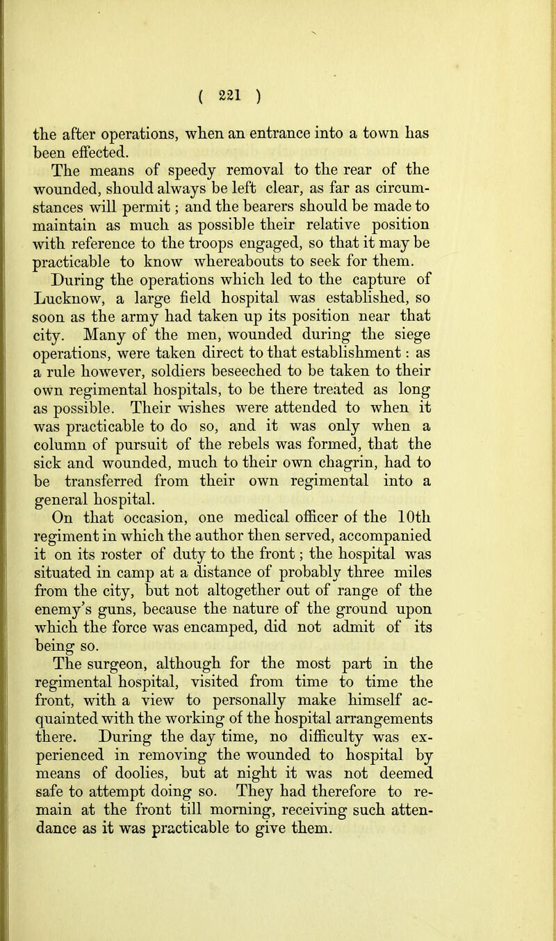 tlie after operations, when an entrance into a town has been effected. The means of speedy removal to the rear of the wounded, should always be left clear, as far as circum- stances will permit; and the bearers should be made to maintain as much as possible their relative position with reference to the troops engaged, so that it may be practicable to know whereabouts to seek for them. During the operations which led to the capture of Lucknow, a large field hospital was estabhshed, so soon as the army had taken up its position near that city. Many of the men, wounded during the siege operations, were taken direct to that establishment: as a rule however, soldiers beseeched to be taken to their own regimental hospitals, to be there treated as long as possible. Their wishes were attended to when it was practicable to do so, and it was only when a column of pursuit of the rebels was formed, that the sick and wounded, much to their own chagrin, had to be transferred from their own regimental into a general hospital. On that occasion, one medical ofiicer of the 10th regiment in which the author then served, accompanied it on its roster of duty to the front; the hospital was situated in camp at a distance of probably three miles from the city, but not altogether out of range of the enemy’s guns, because the nature of the ground upon which the force was encamped, did not admit of its being so. The surgeon, although for the most part in the regimental hospital, visited from time to time the front, with a view to personally make himself ac- quainted with the working of the hospital arrangements there. During the day time, no difiiculty was ex- perienced in removing the wounded to hospital by means of doolies, but at night it was not deemed safe to attempt doing so. They had therefore to re- main at the front till morning, receiving such atten- dance as it was practicable to give them.