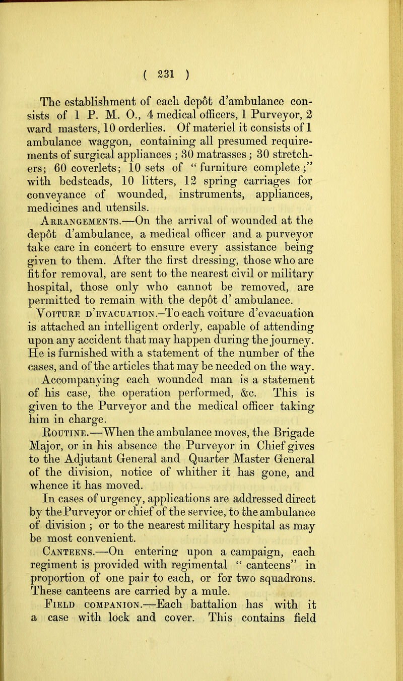 The establishment of each depot d’ambnlance con- sists of 1 P. M. 0., 4 medical officers, 1 Purveyor, 2 ward masters, 10 orderlies. Of materiel it consists of 1 ambulance waggon, containing all presumed require- ments of surgical appliances ; 30 matrasses; 30 stretch- ers; 60 coverlets; 10 sets of “furniture complete;” with bedsteads, 10 litters, 12 spring carriages for conveyance of wounded, instruments, appliances, medicines and utensils. Arrangements.—On the arrival of wounded at the depot d’ambulance, a medical officer and a purveyor take care in concert to ensure every assistance being given to them. After the first dressing, those who are fit for removal, are sent to the nearest civil or military hospital, those only who cannot be removed, are permitted to remain with the depot d’ ambulance. VoiTURE n’EVACUATioN.-Toeach voiture d’evacuation is attached an intelligent orderly, capable of attending upon any accident that may happen during the journey. He is furnished with a statement of the number of the cases, and of the articles that may be needed on the way. Accompanying each wounded man is a statement of his case, the operation performed, &c. This is given to the Purveyor and the medical officer taking him in charge. Routine.—When the ambulance moves, the Brigade Major, or in his absence the Purveyor in Chief gives to the Adjutant Greneral and Quarter Master General of the division, notice of whither it has gone, and whence it has moved. In cases of urgency, applications are addressed direct by the Purveyor or chief of the service, to the ambulance of division ; or to the nearest military hospital as may be most convenient. Canteens.—On entering: upon a campaign, each regiment is provided with regimental “ canteens” in proportion of one pair to each, or for two squadrons. These canteens are carried by a mule. Field companion.—Each battalion has with it a case with lock and cover. This contains field