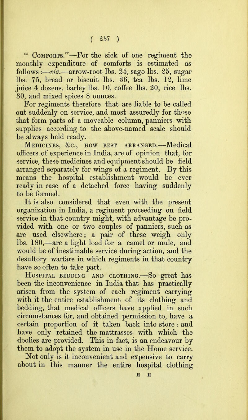 ( ^57 ) “ Comforts.”—For the sick of one regiment the monthly expenditure of comforts is estimated as follows :—viz.—arrow-root lbs. 25, sago lbs. 25, sugar lbs. 75, bread or biscuit lbs. 36, tea lbs. 12, lime juice 4 dozens, barley lbs. 10, coffee lbs. 20, rice lbs. 30, and mixed spices 8 ounces. For regiments therefore that are liable to be called out suddenly on service, and most assuredly for those that form parts of a moveable column, panniers with supphes according to the above-named scale should be always held ready. Medicines, &c., how best arranged.—Medical officers of experience in India, are of opinion that, for service, these medicines and equipment should be field arranged separately for wings of a regiment. By this means the hospital establishment would be ever ready in case of a detached force having suddenly to be formed. It is also considered that even with the present organization in India, a regiment proceeding on field service in that country might, with advantage be pro- vided with one or two couples of panniers, such as are used elsewhere; a pair of these weigh only lbs. 180,—are a light load for a camel or mule, and would be of inestimable service during action, and the desultory warfare in which regiments in that country have so often to take part. Hospital bedding and clothing.—So great has been the inconvenience in India that has practically arisen from the system of each regiment carrying with it the entire estabhshment of its clothing and bedding, that medical officers have applied in such circumstances for, and obtained permission to, have a certain proportion of it taken back into store: and have only retained the mattrasses with which the doolies are provided. This in fact, is an endeavour by them to adopt the system in use in the Home service. Hot only is it inconvenient and expensive to carry about in this manner the entire hospital clothing H H