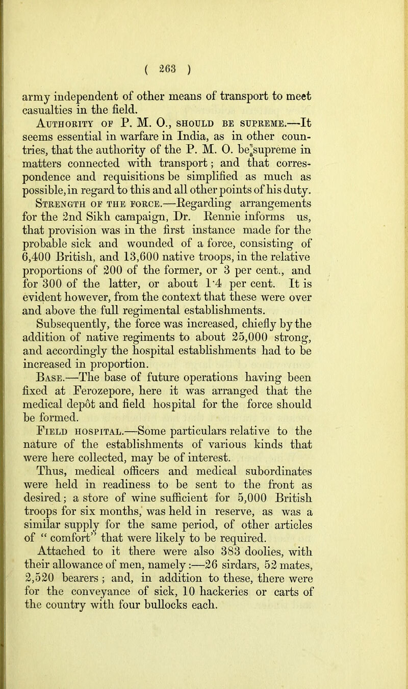 army independent of other means of transport to meet casualties in the field. Authority of P. M. 0., should be supreme.—It seems essential in warfare in India, as in other coun- tries, that the authority of the P. M. 0. be^supreme in matters connected with transport; and that corres- pondence and requisitions be simplified as much as possible, in regard to this and all other points of his duty. Strength of the force.—Eegarding arrangements for the 2nd Sikh campaign, Dr. Eennie informs us, that provision was in the first instance made for the probable sick and wounded of a force, consisting of 6,400 British, and 13,600 native troops, in the relative proportions of 200 of the former, or 3 per cent., and for 300 of the latter, or about 1’4 percent. It is evident however, from the context that these were over and above the full regimental establishments. Subsequently, the force was increased, chiefly by the addition of native regiments to about 25,000 strong, and accordingly the hospital establishments had to be increased in proportion. Base.—'The base of future operations having been fixed at Perozepore, here it was arranged that the medical depot and field hospital for the force should be formed. Field hospital.—Some particulars relative to the nature of the establishments of various kinds that were here collected, may be of interest. Thus, medical officers and medical subordinates were held in readiness to be sent to the front as desired; a store of wine sufficient for 5,000 British troops for six months,' was held in reserve, as was a similar supply for the same period, of other articles of “ comfort” that were likely to be required. Attached to it there were also 383 doolies, with their allowance of men, namely:—26 sirdars, 52 mates, 2,520 bearers; and, in addition to these, there were for the conveyance of sick, 10 hackeries or carts of the country with four bullocks each.