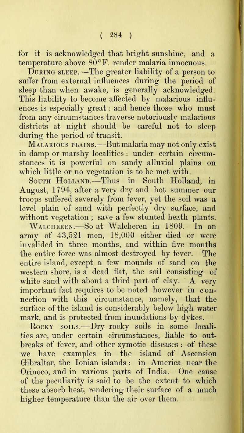 for it is acknowledged that bright sunshine, and a temperature above 80°F. render malaria innocuous. During sleep. »-The greater liability of a person to suffer from external influences during the period of sleep than when awake, is generally acknowledged. This liability to become affected by malarious influ- ences is especially great; and hence those who must from any circumstances traverse notorious!}'' malarious districts at night should be careful not to sleep during the period of transit. Malarious plains.—But malaria may not only exist in damp or marshy localities : under certain circum- stances it is powerful on sandy alluvial plains on which little or no vegetation is to be met with. South Holland.—Thus in South Holland, in August, 1794, after a very dry and hot summer our troops suffered severely from fever, yet the soil was a level plain of sand with perfectly dry surface, and without vegetation ; save a few stunted heath plants. Walcheren.—So at Walcheren in 1809. In an army of 43,521 men, 18,000 either died or were invalided in three months, and within five months the entire force was almost destroyed by fever. The entire island, except a few mounds of sand on the western shore, is a dead flat, the soil consisting of white sand with about a third paid of clay. A very important fact requires to be noted however in con- nection with this circumstance, namely, that the surface of the island is considerably below high water mark, and is protected from inundations by dykes. Rocky soils.—Dry rocky soils in some locali- ties are, under certain circumstances, liable to out- breaks of fever, and other zymotic diseases : of these we have examples in the island of Ascension Gibraltar, the Ionian islands ; in America near the Orinoco, and in various parts of India. One cause of the peculiarity is said to be the extent to which these absorb heat, rendering their surface of a much higher temperature than the air over them.