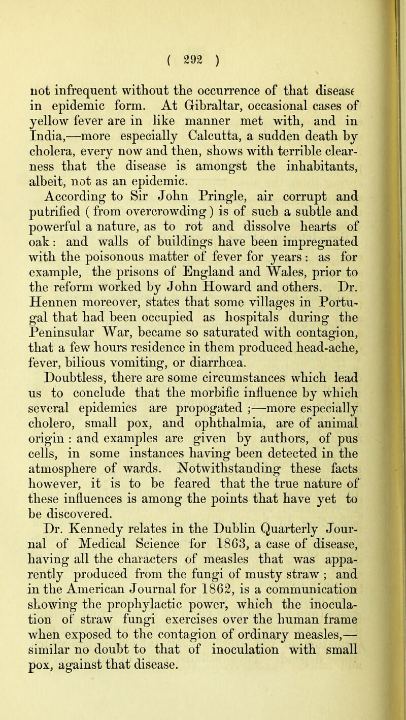 uot infrequent without the occurrence of that disease in epidemic form. At Gibraltar, occasional cases of yellow fever are in like manner met with, and in India,—more especially Calcutta, a sudden death by cholera, every now and then, shows with terrible clear- ness that the disease is amongst the inhabitants, albeit, not as an epidemic. According to Sir John Pringle, air corrupt and putrified (from overcrowding) is of such a subtle and powerful a nature, as to rot and dissolve hearts of oak: and walls of buildings have been impregnated with the poisonous matter of fever for years : as for example, the prisons of England and Wales, prior to the reform worked by John Howard and others. Dr. Hennen moreover, states that some villages in Portu- gal that had been occupied as hospitals during the Peninsular War, became so saturated with contagion, that a few hours residence in them produced head-ache, fever, bilious vomiting, or diarrhoea. Doubtless, there are some circumstances which lead us to conclude that the morbific influence by which several epidemics are propogated ;—more especially cholero, small pox, and ophthalmia, are of animal origin : and examples are given by authors, of pus cells, in some instances having been detected in the atmosphere of wards. Notwithstanding these facts however, it is to be feared that the true nature of these influences is among the points that have yet to be discovered. Dr. Kennedy relates in the Dublin Quarterly Jour- nal of Medical Science for 1863, a case of disease, having all the characters of measles that was appa- rently produced from the fungi of musty straw ; and in the American Journal for 1862, is a communication showing the prophylactic power, which the inocula- tion ot straw fungi exercises over the human frame when exposed to the contagion of ordinary measles,— similar no doubt to that of inoculation with small pox, against that disease.