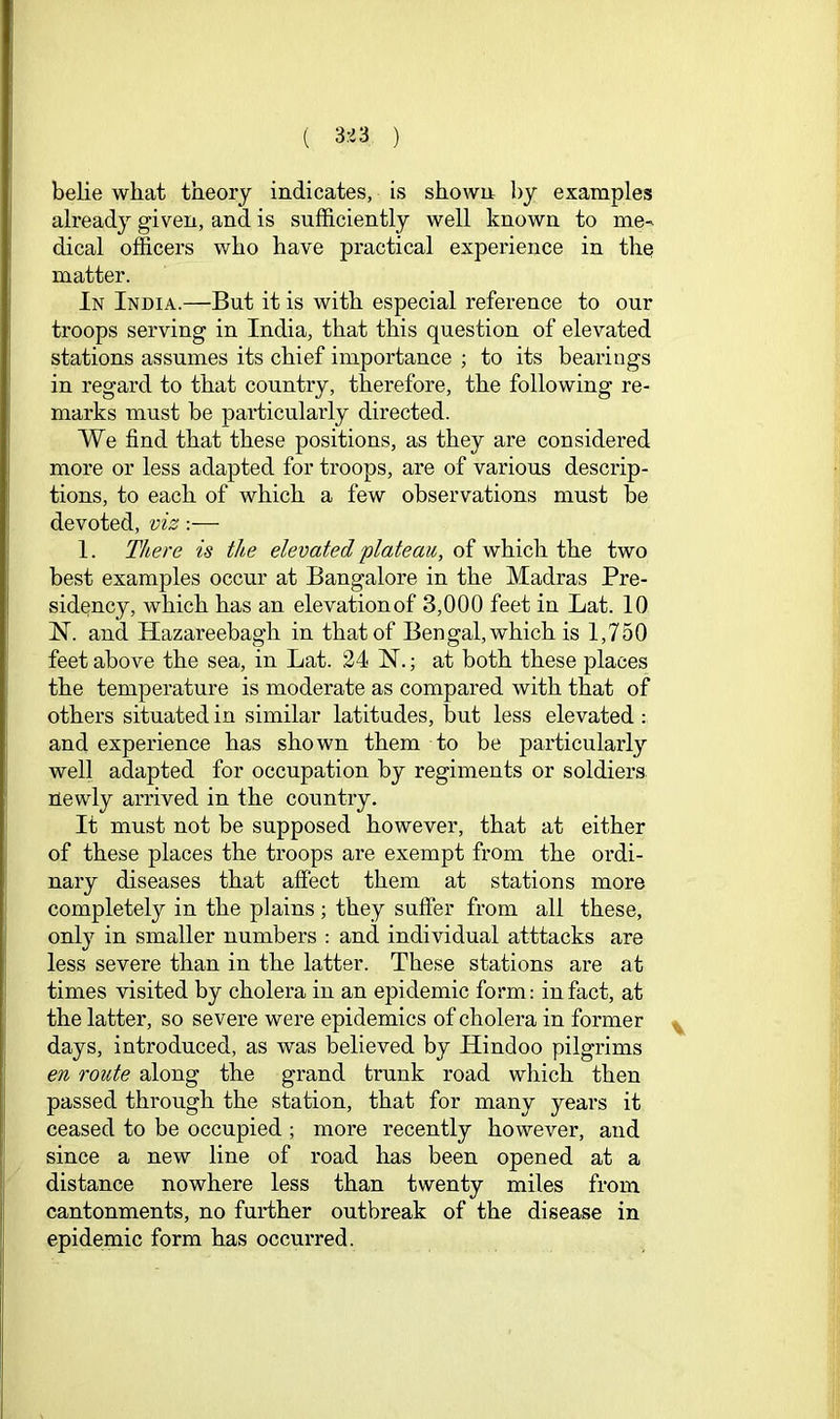 ( 3rd3 ) belie what theory indicates, is shown by examples already given, and is sufficiently well known to me- dical officers who have practical experience in the matter. In India.—But it is with especial reference to our troops serving in India, that this question of elevated stations assumes its chief importance ; to its bearings in regard to that country, therefore, the following re- marks must be particularly directed. We find that these positions, as they are considered more or less adapted for troops, are of various descrip- tions, to each of which a few observations must be devoted, viz:— 1. There is the elevated plateau, of which the two best examples occur at Bangalore in the Madras Pre- sidency, which has an elevationof 3,000 feet in Lat. 10 N. and Hazareebagh in that of Ben gal, which is 1,750 feet above the sea, in Lat. 24 N.; at both these places the temperature is moderate as compared with that of others situated in similar latitudes, but less elevated : and experience has shown them to be particularly well adapted for occupation by regiments or soldiers newly arrived in the country. It must not be supposed however, that at either of these places the troops are exempt from the ordi- nary diseases that affect them at stations more completely in the plains; they suffer from all these, only in smaller numbers : and individual atttacks are less severe than in the latter. These stations are at times visited by cholera in an epidemic form: in fact, at the latter, so severe were epidemics of cholera in former days, introduced, as was believed by Hindoo pilgrims en route along the grand trunk road which then passed through the station, that for many years it ceased to be occupied ; more recently however, and since a new line of road has been opened at a distance nowhere less than twenty miles from cantonments, no further outbreak of the disease in epidemic form has occurred.