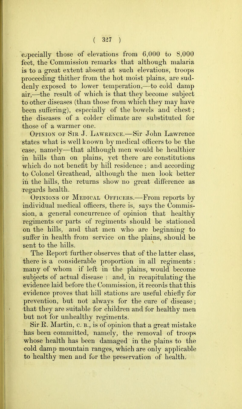 eopecially those of elevations from 6,000 to 8,000 feet, the Commission remarks that although malaria is to a great extent absent at such elevations, troops proceeding thither from the hot moist plains, are sud- denly exposed to lower temperation,—to cold damp air,—the result of which is that they become subject to other diseases (than those from which they may have been suffering), especially of the bowels and chest; the diseases of a colder climate are substituted for those of a warmer one. Opinion of Sir J. Lawrence.—Sir John Lawrence states what is well koown by medical officers to he the case, namely—that although men would be healthier in hills than on plains, yet there are constitutions which do not benefit by hill residence ; and according to Colonel Greathead, although the men look better in the hills, the returns show no great difference as regards health. Opinions of Medical Officers.—From reports by individual medical officers, there is, says the Commis- sion, a general concurrence of opinion that healthy regiments or parts of regiments should be stationed on the hills, and that men who are beginning to suffer in health from service on the plains, should be sent to the hills. The Leport further observes that of the latter class, there is a considerable proportion in all regiments : many of whom if left in the plains, would become subjects of actual disease : and, in recapitulating the evidence laid before the Commission, it records that this evidence proves that hill stations are useful chiefly for prevention, but not always for the cure of disease; that they are suitable for children and for healthy men hut not for unhealthy regiments. Sir R. Martin, c. b., is of opinion that a great mistake has been committed, namely, the removal of troops whose health has been damaged in the plains to the cold damp mountain ranges, which are only applicable to healthy men and for the preservation of health.