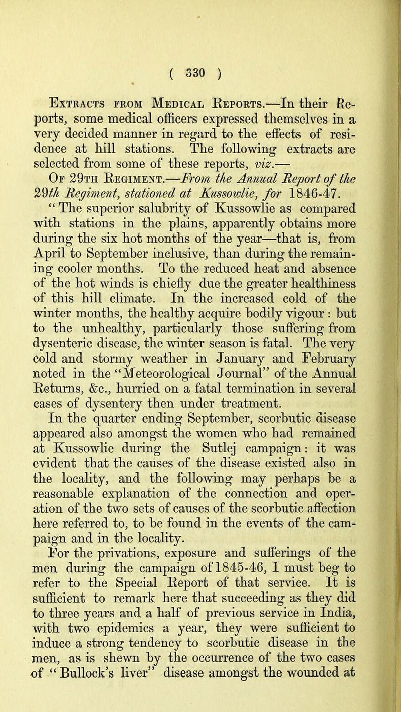 Extracts from Medical Eeports.—In their Re- ports, some medical officers expressed themselves in a very decided manner in regard to the effects of resi- dence at hill stations. The following extracts are selected from some of these reports, viz.— Of 29th Eegiment.—From the Annual Report of the 29M Regiment, stationed at Kussowlie, for 1846-47. “ The superior salubrity of Kussowlie as compared with stations in the plains, apparently obtains more during the six hot months of the year—that is, from April to September inclusive, than during the remain- ing cooler months. To the reduced heat and absence of the hot winds is chiefly due the greater healthiness of this hiU climate. In the increased cold of the winter months, the healthy acquire bodily vigour : but to the unhealthy, particularly those suffering from dysenteric disease, the winter season is fatal. The very cold and stormy weather in January and February noted in the “Meteorological Journal” of the Annual Eeturns, &c., hurried on a fatal termination in several cases of dysentery then under treatment. In the quarter ending September, scorbutic disease appeared also amongst the women who had remained at Kussowlie dmdng the Sutlej campaign; it was evident that the causes of the disease existed also in the locality, and the following may perhaps be a reasonable explanation of the connection and oper- ation of the two sets of causes of the scorbutic affection here referred to, to be found in the events of the cam- paign and in the locality. For the privations, exposure and sufferings of the men during the campaign of 1845-46, I must beg to refer to the Special Eeport of that service. It is sufficient to remark here that succeeding as they did to three years and a half of previous service in India, with two epidemics a year, they were sufficient to induce a strong tendency to scorbutic disease in the men, as is shewn by the occurrence of the two cases of “ BuUock’s liver” disease amongst the wounded at