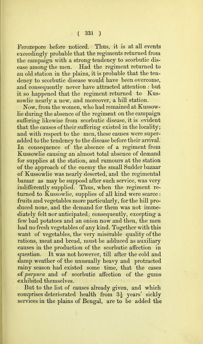 Ferozepore before noticed. Thus, it is at all events exceedingly probable that tbe regiments returned from the campaign with a strong tendency to scorbutic dis- ease among tbe men. Had tbe regiment returned to an old station in tbe plains, it is probable that tbe ten- dency to scorbutic disease would bave been overcome, and consequently never bave attracted attention : but it so happened tbat tbe regiment returned to Kus- sowlie nearly a new, and moreover, a bill station. How, from tbe women, wbo bad remained at Kussow- lie during tbe absence of tbe regiment on tbe campaign sutfering likewise from scorbutic disease, it is evident tbat tbe causes of tbeir suffering existed in tbe locality; and witb respect to tbe men, these causes were super- added to tbe tendency to tbe disease before tbeir arrival. In consequence of the absence of a regiment from Kussowbe causing an almost total absence of demand for suppbes at tbe station, and rumours at tbe station of tbe approach of tbe enemy tbe small Sudder bazaar of Kussowbe was nearly deserted, and tbe regimental bazaar as may be supposd after such service, was very indifferently supplied. Thus, when tbe regiment re- turned to Kussowbe, suppbes of aU kind were scarce : fruits and vegetables more particularly, for tbe bbl pro- duced none, and tbe demand for them was not imme- diately felt nor anticipated; consequently, excepting a few bad potatoes and an onion now and then, the men bad no fresh vegetables of any kind. Together witb this want of vegetables, tbe very miserable quality of tbe rations, meat and bread, must be adduced as auxiliary causes in the production of tbe scorbutic affection in question. It was not however, till after tbe cold and damp weather of tbe unusuaUy heavy and protracted rainy season bad existed some time, tbat tbe cases of purpura and of scorbutic affection of tbe gums exhibited themselves. But to tbe list of causes already given, and which comprises deteriorated health from 3^ years’ sickly services in tbe plains of Bengal, are to be added tbe