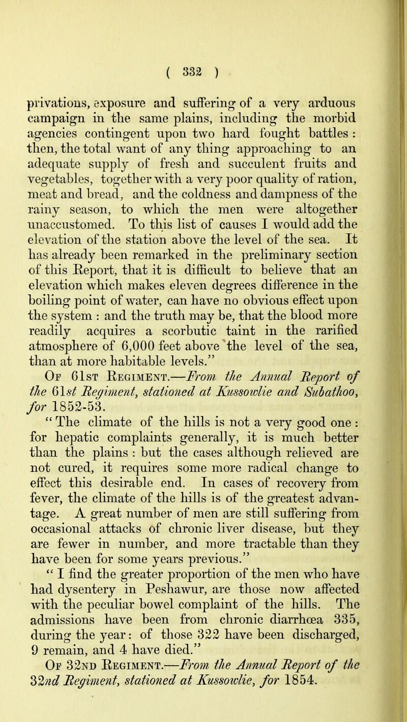 T ( 332 ) privations, exposure and suffering of a very arduous campaign in the same plains, including the morbid agencies contingent upon two hard fought battles : ’ then, the total want of any thing approaching to an adequate supply of fresh and succulent fruits and vegetables, together with a very poor quality of ration, meat and bread, and the coldness and dampness of the ^ rainy season, to which the men were altogether i unaccustomed. To this list of causes I would add the .'i • j I elevation of the station above the level of the sea. It i| has already been remarked in the prehminary section | j of this Report, that it is difficult to believe that an |: elevation which makes eleven degrees difference in the ^ boihng point of water, can have no obvious effect upon |; the system : and the truth may be, that the blood more i j readily acquires a scorbutic taint in the rarified i| atmosphere of 6,000 feet above the level of the sea, than at more habitable levels.” Of 61st Regiment.—From the Annual Report of the 61,9^ Regiment, stationed at Kussowlie and Subathoo, | for 1852-53. “ The climate of the hills is not a very good one : for hepatic complaints generally, it is much better ' than the plains : but the cases although relieved are not cured, it requires some more radical change to j effect this desirable end. In cases of recovery from fever, the climate of the hills is of the greatest advan- | tage. A great number of men are still suffering from occasional attacks of chronic liver disease, hut they are fewer in number, and more tractable than they have been for some years previous.” i “ I find the greater proportion of the men who have had dysentery in Peshawur, are those now affected with the peculiar bowel complaint of the hills. The ; admissions have been from chronic diarrhoea 335, during the year: of those 322 have been discharged, 9 remain, and 4 have died.” Of 32nd Regiment.—From the Annual Report of the 2>2nd Regiment, stationed at Kussoidie, for 1854.