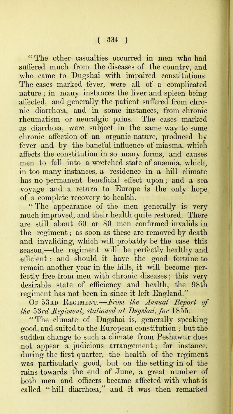 “ Tlie other casualties occurred in men who had suffered much from the diseases of the country, and who came to Dugshai with impaired constitutions. The cases marked fever, were all of a complicated nature ; in many instances the liver and spleen being affected, and generally the patient suffered from chro- nic diarrhoea, and in some instances, from chronic rheumatism or neuralgic pains. The cases marked as diarrhoea, were subject in the same way to some chronic affection of an organic nature, produced by fever and by the baneful influence of miasma, which affects the constitution in so many forms, and causes men to fall into a wretched state of anaemia, which, in too many instances, a residence in a hill climate has no permanent beneficial effect upon; and a sea voyage and a return to Europe is the only hope of a complete recovery to health. “ The appearance of the men generally is very much improved, and their health quite restored. There are still about 60 or 80 men confirmed invalids in the regiment; as soon as these are removed by death and invaliding, which will probably be the case this season,—^the regiment will be perfectly healthy and efficient : and should it have the good fortune to remain another year in the hills, it will become per- fectly free from men with chronic diseases; this very desirable state of efficiency and health, the 98th regiment has not been in since it left England.” Op 53rd Eegiment.—From the Annual Report of the 'o^rd Regiment, stationed at Dugshai, for 1855. “ The climate of Dugshai is, generally speaking good, and suited to the European constitution ; but the sudden change to such a chmate from Peshawur does not appear a judicious arrangement; for instance, during the first quarter, the health of the regiment was particularly good, but on the setting in of the rains towards the end of June, a great number of both men and officers became affected with what is called “hill diarrhoea,” and it was then remarked