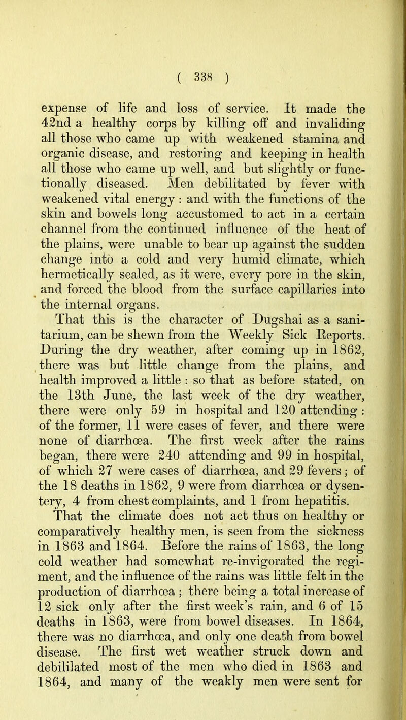 expense of life and loss of service. It made tiie 42nd a healthy corps by killing off and invahding all those who came up with weakened stamina and organic disease, and restoring and keeping in health all those who came up well, and but slightly or func- tionally diseased. Men debilitated by fever with weakened vital energy : and with the functions of the skin and bowels long accustomed to act in a certain channel from the continued influence of the heat of the plains, were unable to bear up against the sudden change into a cold and very humid climate, which hermetically sealed, as it were, every pore in the skin, and forced the blood from the surface capillaries into the internal organs. That this is the character of Dugshai as a sani- tarium, can be shewn from the Weekly Sick Eeports. During the dry weather, after coming up in 1862, there was but little change from the plains, and health improved a little : so that as before stated, on the 13th June, the last week of the dry weather, there were only 59 in hospital and 120 attending: of the former, 11 were cases of fever, and there were none of diarrhoea. The first week after the rains began, there were 240 attending and 99 in hospital, of which 27 were cases of diarrhoea, and 29 fevers; of the 18 deaths in 1862, 9 were from diarrhoea or dysen- tery, 4 from chest complaints, and 1 from hepatitis. That the climate does not act thus on healthy or comparatively healthy men, is seen from the sickness in 1863 and 1864. Before the rains of 1863, the long cold weather had somewhat re-invigorated the regi- ment, and the influence of the rains was little felt in the production of diarrhoea ; there being a total increase of 12 sick only after the first week’s rain, and 6 of 15 deaths in 1863, were from bowel diseases. In 1864, there was no diarrhoea, and only one death from bowel disease. The first wet weather struck down and debililated most of the men who died in 1863 and 1864, and many of the weakly men were sent for