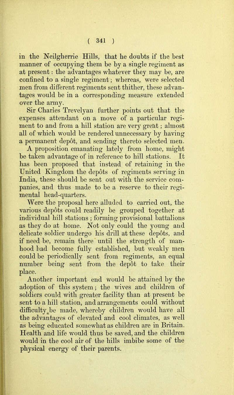 in the Neilgherrie Hills, that he doubts if the best manner of occupying them be by a single regiment as at present: the advantages whatever they may be, are confined to a single regiment; whereas, were selected men from different regiments sent thither, these advan- tages would be in a corresponding measure extended over the army. Sir Charles Trevelyan further points out that the expenses attendant on a move of a particular regi- ment to and from a hill station are very great; almost all of which would be rendered unnecessary by having a permanent depot, and sending thereto selected men. A proposition emanating lately from home, might be taken advantage of in reference to hill stations. It has been proposed that instead of retaining in the United Kingdom the depots of regiments serving in India, these should be sent out with the service com- panies, and thus made to be a reserve to their regi- mental head-quarters. Were the proposal here alluded to carried out, the various depots could readily be grouped together at individual hill stations ; forming provisional battalions as they do at home. Not only could the young and delicate soldier undergo his drill at these depots, and if need be, remain there ’ until the strength of man- hood had become fully established, but weakly men could be periodically sent from regiments, an equal number being sent from the depot to take their place. Another important end would be attained by the adoption of this system; the wives and children of soldiers could with greater facility than at present be sent to a hill station, and arrangements could without difficulty^be made, whereby children would have all the advantages of elevated and cool climates, as well as being educated somewhat as children are in Britain. Health and life would thus be saved, and the children would in the cool air of the hills imbibe some of the physical energy of their parents.