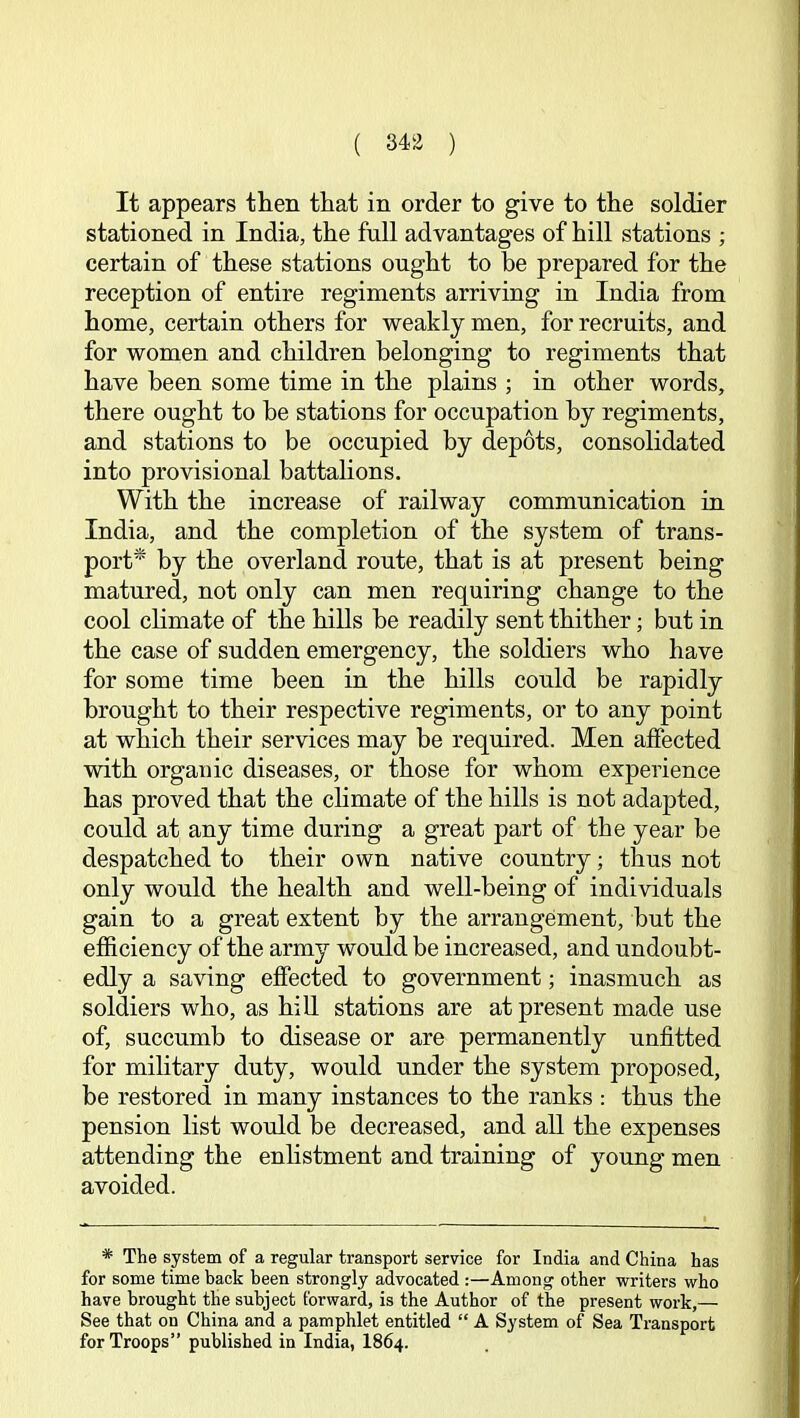 ( 343 ) It appears then that in order to give to the soldier stationed in India, the full advantages of hill stations ; certain of these stations ought to be prepared for the reception of entire regiments arriving in India from home, certain others for weakly men, for recruits, and for women and children belonging to regiments that have been some time in the plains ; in other words, there ought to be stations for occupation by regiments, and stations to be occupied by depots, consolidated into provisional battalions. With the increase of railway communication in India, and the completion of the system of trans- port* by the overland route, that is at present being matured, not only can men requiring change to the cool climate of the hills be readily sent thither; but in the case of sudden emergency, the soldiers who have for some time been in the hills could be rapidly brought to their respective regiments, or to any point at which their services may be required. Men affected with organic diseases, or those for whom experience has proved that the climate of the hills is not adapted, could at any time during a great part of the year be despatched to their own native country; thus not only would the health and well-being of individuals gain to a great extent by the arrangement, but the efficiency of the army would be increased, and undoubt- edly a saving effected to government; inasmuch as soldiers who, as hill stations are at present made use of, succumb to disease or are permanently unfitted for military duty, would under the system proposed, be restored in many instances to the ranks ; thus the pension list would be decreased, and all the expenses attending the enhstment and training of young men avoided. * The system of a regular transport service for India and China has for some time hack been strongly advocated :—Among other writers who have brought the subject forward, is the Author of the present work,— See that on China and a pamphlet entitled “ A System of Sea Transport for Troops” published in India, I864.