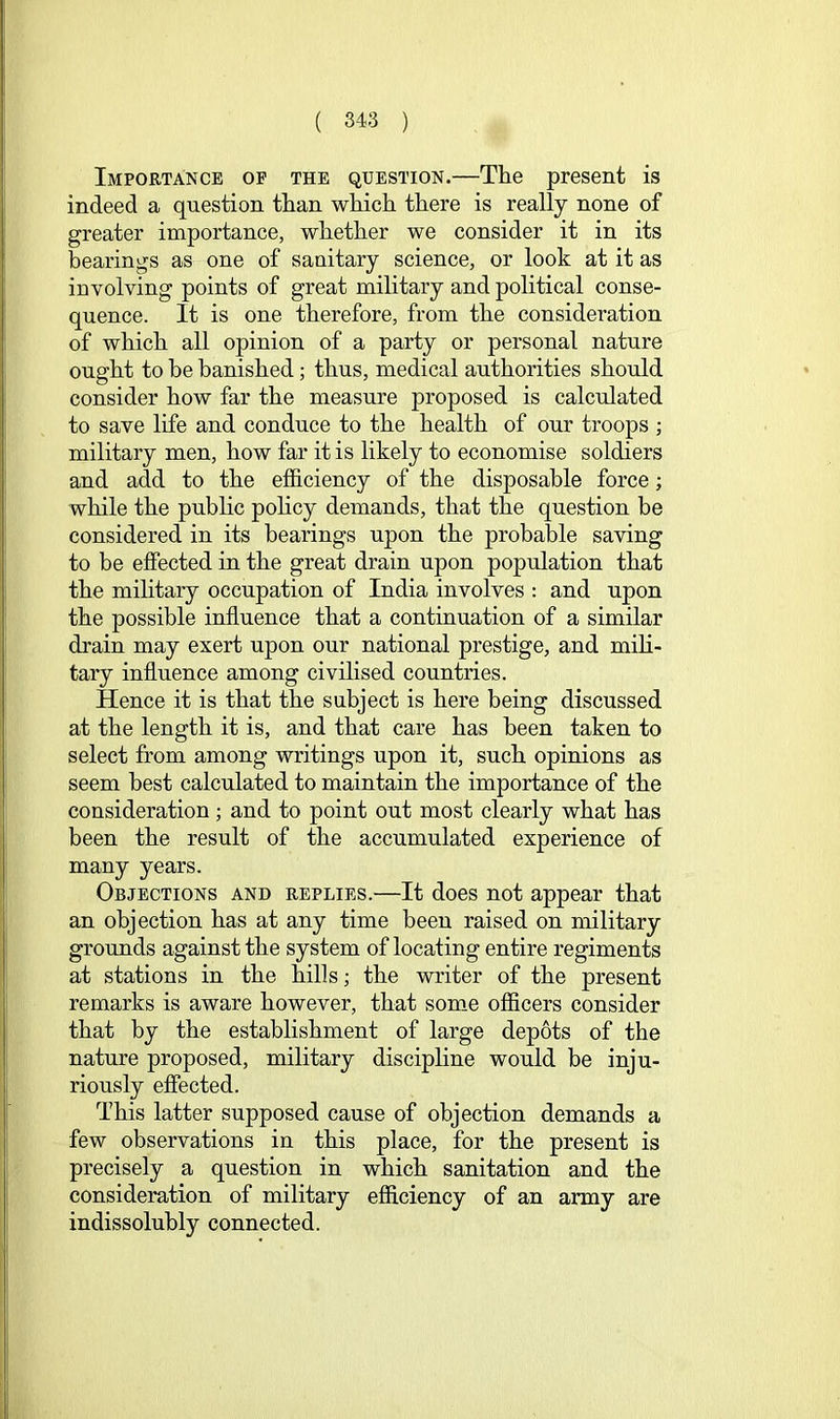 Importance op the question.—The present is indeed a question than which there is really none of greater importance, whether we consider it in its bearings as one of sanitary science, or look at it as involving points of great military and political conse- quence. It is one therefore, from the consideration of which all opinion of a party or personal nature ought to be banished; thus, medical authorities should consider how far the measure proposed is calculated to save life and conduce to the health of our troops ; military men, how far it is likely to economise soldiers and add to the efficiency of the disposable force; while the public pohcy demands, that the question be considered in its bearings upon the probable saving to be effected in the great drain upon population that the military occupation of India involves : and upon the possible influence that a continuation of a similar drain may exert upon our national prestige, and mili- tary influence among civilised countries. Hence it is that the subject is here being discussed at the length it is, and that care has been taken to select from among writings upon it, such opinions as seem best calculated to maintain the importance of the consideration; and to point out most clearly what has been the result of the accumulated experience of many years. Objections and replies.—It does not appear that an objection has at any time been raised on military grounds against the system of locating entire regiments at stations in the hills; the writer of the present remarks is aware however, that some officers consider that by the establishment of large depots of the nature proposed, military discipline would be inju- riously effected. This latter supposed cause of objection demands a few observations in this place, for the present is precisely a question in which sanitation and the consideration of military efficiency of an army are indissolubly connected.