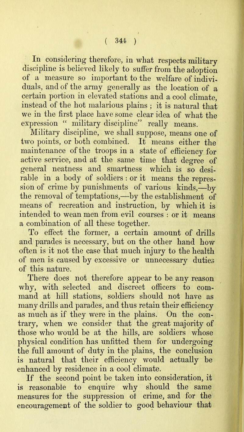 In considering therefore, in what respects mihtary discipline is believed likely to suffer from the adoption of a measure so important to the welfare of indivi- duals, and of the army generally as the location of a certain portion in elevated stations and a cool chmate, instead of the hot malarious plains ; it is natural that we in the first place have some clear idea of what the expression “ military discipline” really means. Military discipline, we shall suppose, means one of two points, or both combined. It means either the maintenance of the troops in a state of efficiency for active service, and at the same time that degree of general neatness and smartness which is so desi- rable in a body of soldiers : or it means the repres- sion of crime by punishments of various kinds,—by the removal of temptations,—by the estabhshment of means of recreation and instruction, by which it is intended to wean men from evil courses : or it means a combination of all these together. To effect the former, a certain amount of drills and parades is necessary, but on the other hand how often is it not the case that much injury to the health of men is caused by excessive or unnecessary duties of this nature. There does not therefore appear to be any reason why, with selected and discreet ofiicers to com- mand at hill stations, soldiers should not have as many drills and parades, and thus retain their efficiency as much as if they were in the plains. On the con- trary, when we consider that the great majority of those who would he at the hills, are soldiers whose physical condition has unfitted them for undergoing the full amount of duty in the plains, the conclusion is natural that their efficiency would actually be enhanced by residence in a cool climate. If the second point be taken into consideration, it is reasonable to enquire why should the same measures for the suppression of crime, and for the encouragement of the soldier to good behaviour that