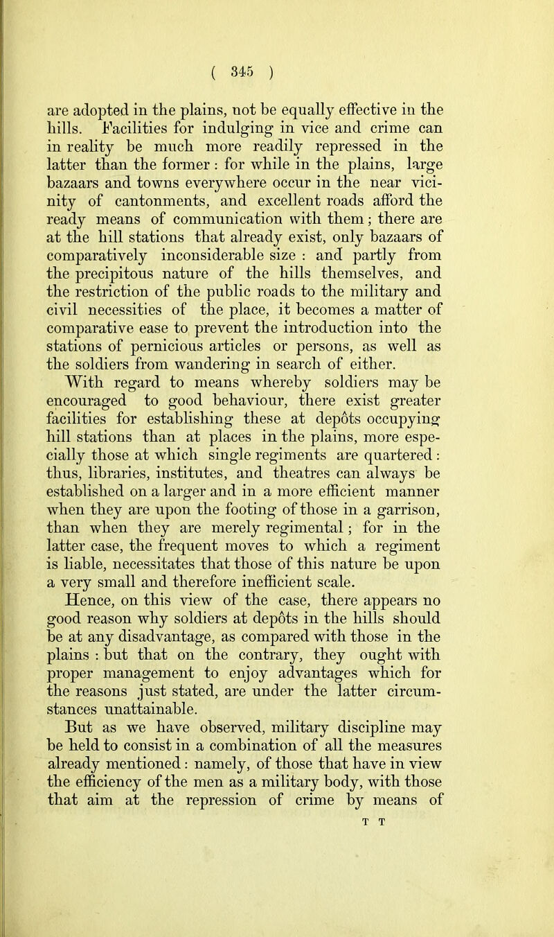 are adopted in the plains, not be equally effective in the hills. Facilities for indulging in vice and crime can in reality be much more readily repressed in the latter than the former : for while in the plains, large bazaars and towns everywhere occur in the near vici- nity of cantonments, and excellent roads afford the ready means of communication with them; there are at the hill stations that already exist, only bazaars of comparatively inconsiderable size : and partly from the precipitous nature of the hills themselves, and the restriction of the public roads to the military and civil necessities of the place, it becomes a matter of comparative ease to prevent the introduction into the stations of pernicious articles or persons, as well as the soldiers from wandering in search of either. With regard to means whereby soldiers may be encouraged to good behaviour, there exist greater facilities for estabhshing these at depots occupying hill stations than at places in the plains, more espe- cially those at which single regiments are quartered: thus, libraries, institutes, and theatres can always be established on a larger and in a more efficient manner when they are upon the footing of those in a garrison, than when they are merely regimental; for in the latter case, the frequent moves to which a regiment is liable, necessitates that those of this nature be upon a very small and therefore inefficient scale. Hence, on this view of the case, there appears no good reason why soldiers at depots in the hills should be at any disadvantage, as compared with those in the plains ; but that on the contrary, they ought with proper management to enjoy advantages which for the reasons just stated, are under the latter circum- stances unattainable. But as we have observed, military discipline may be held to consist in a combination of all the measures already mentioned: namely, of those that have in view the efficiency of the men as a military body, with those that aim at the repression of crime by means of T T