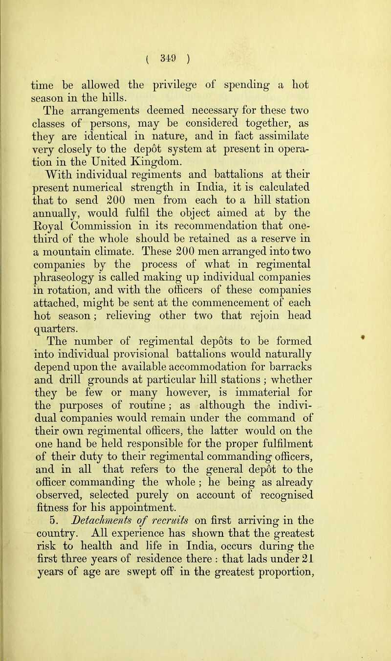 time be allowed tbe privilege of spending a hot season in the hills. The arrangements deemed necessary for these two classes of persons, may be considered together, as they are identical in nature, and in fact assimilate very closely to the depot system at present in opera- tion in the United Kingdom. With individual regiments and battalions at their present numerical strength in India, it is calculated that to send 200 men from each to a hill station annually, would fulfil the object aimed at by the Royal Commission in its recommendation that one- third of the whole should be retained as a reserve in a mountain climate. These 200 men arranged into two companies by the process of what in regimental phraseology is called making up individual companies in rotation, and with the officers of these companies attached, might be sent at the commencement of each hot season; relieving other two that rejoin head quarters. The number of regimental depots to be formed into individual provisional battalions would naturally depend upon the available accommodation for barracks and drill grounds at particular hill stations ; whether they be few or many however, is immaterial for the purposes of routine; as although the indivi- dual companies would remain under the command of their own regimental ofl&cers, the latter would on the one hand be held responsible for the proper fulfilment of their duty to their regimental commanding ofl&cers, and in all that refers to the general depot to the officer commanding the whole ; he being as already observed, selected purely on account of recognised fitness for his appointment. 5. Detachments of recruits on first arriving in the country. All experience has shown that the greatest risk to health and life in India, occurs during the first three years of residence there : that lads under 21 years of age are swept off in the greatest proportion,