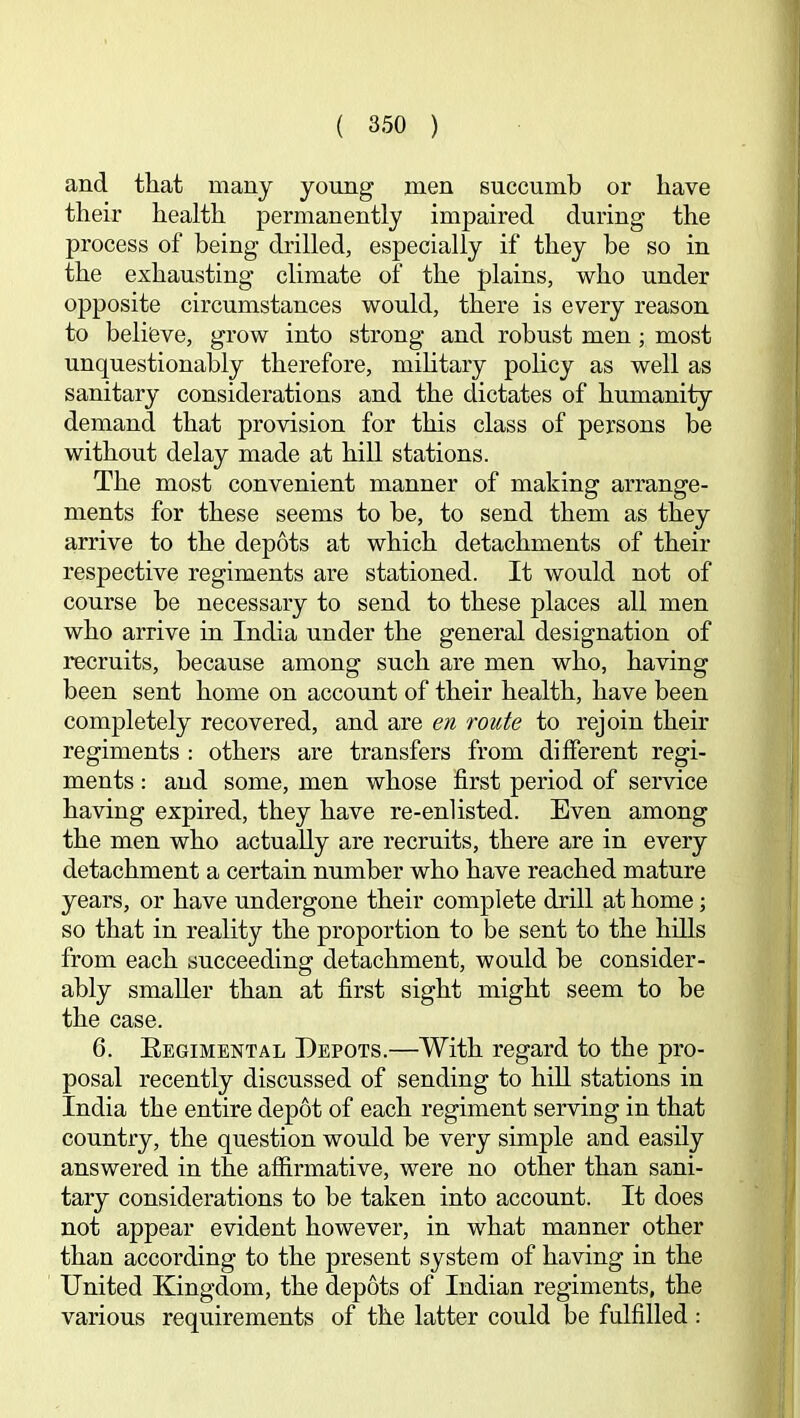 and that many yoimg men succumb or have their health permanently impaired during the process of being drilled, especially if they be so in the exhausting climate of the plains, who under opposite circumstances would, there is every reason to believe, grow into strong and robust men; most unquestionably therefore, mihtary pohcy as well as sanitary considerations and the dictates of humanity demand that provision for this class of persons be without delay made at hill stations. The most convenient manner of making arrange- ments for these seems to he, to send them as they arrive to the depots at which detachments of their respective regiments are stationed. It would not of course be necessary to send to these places all men who arrive in India under the general designation of recruits, because among such are men who, having been sent home on account of their health, have been completely recovered, and are en route to rejoin their regiments : others are transfers from different regi- ments : and some, men whose first period of service having expired, they have re-enlisted. Even among the men who actually are recruits, there are in every detachment a certain number who have reached mature years, or have undergone their complete drill at home; so that in reality the proportion to be sent to the hlUs from each succeeding detachment, would be consider- ably smaller than at first sight might seem to be the case. 6. Eegimental Depots.—With regard to the pro- posal recently discussed of sending to hill stations in India the entire depot of each regiment serving in that country, the question would be very simple and easily answered in the affirmative, were no other than sani- tary considerations to be taken into account. It does not appear evident however, in what manner other than according to the present system of having in the United Kingdom, the depots of Indian regiments, the various requirements of the latter could be fulfilled :