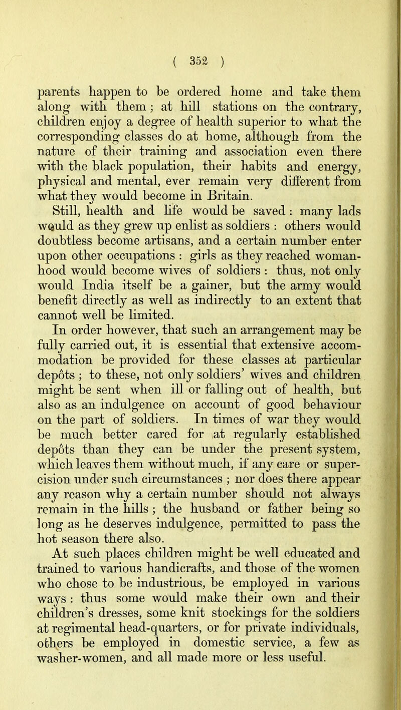 parents happen to be ordered home and take them along with them; at hill stations on the contrary, children enjoy a degree of health superior to what the corresponding classes do at home, although from the nature of their training and association even there with the black population, their habits and energy, physical and mental, ever remain very different from what they would become in Britain. Still, health and hfe would be saved: many lads WQuld as they grew up enlist as soldiers : others would doubtless become artisans, and a certain number enter upon other occupations : girls as they reached woman- hood would become wives of soldiers ; thus, not only would India itself be a gainer, but the army would benefit directly as well as indirectly to an extent that cannot well be limited. In order however, that such an arrangement may he fully carried out, it is essential that extensive accom- modation he provided for these classes at particular depots ; to these, not only soldiers’ wives and children might be sent when ill or falling out of health, hut also as an indulgence on account of good behaviour on the part of soldiers. In times of war they would be much better cared for at regularly established depots than they can be under the present system, which leaves them without much, if any care or super- cision under such circumstances ; nor does there appear any reason why a certain number should not always remain in the hills; the husband or father being so long as he deserves indulgence, permitted to pass the hot season there also. At such places children might he weU educated and trained to various handicrafts, and those of the women who chose to be industrious, be employed in various ways : thus some would make their own and their children’s dresses, some knit stockings for the soldiers at regimental head-quarters, or for private individuals, others be employed in domestic service, a few as washer-women, and all made more or less useful.