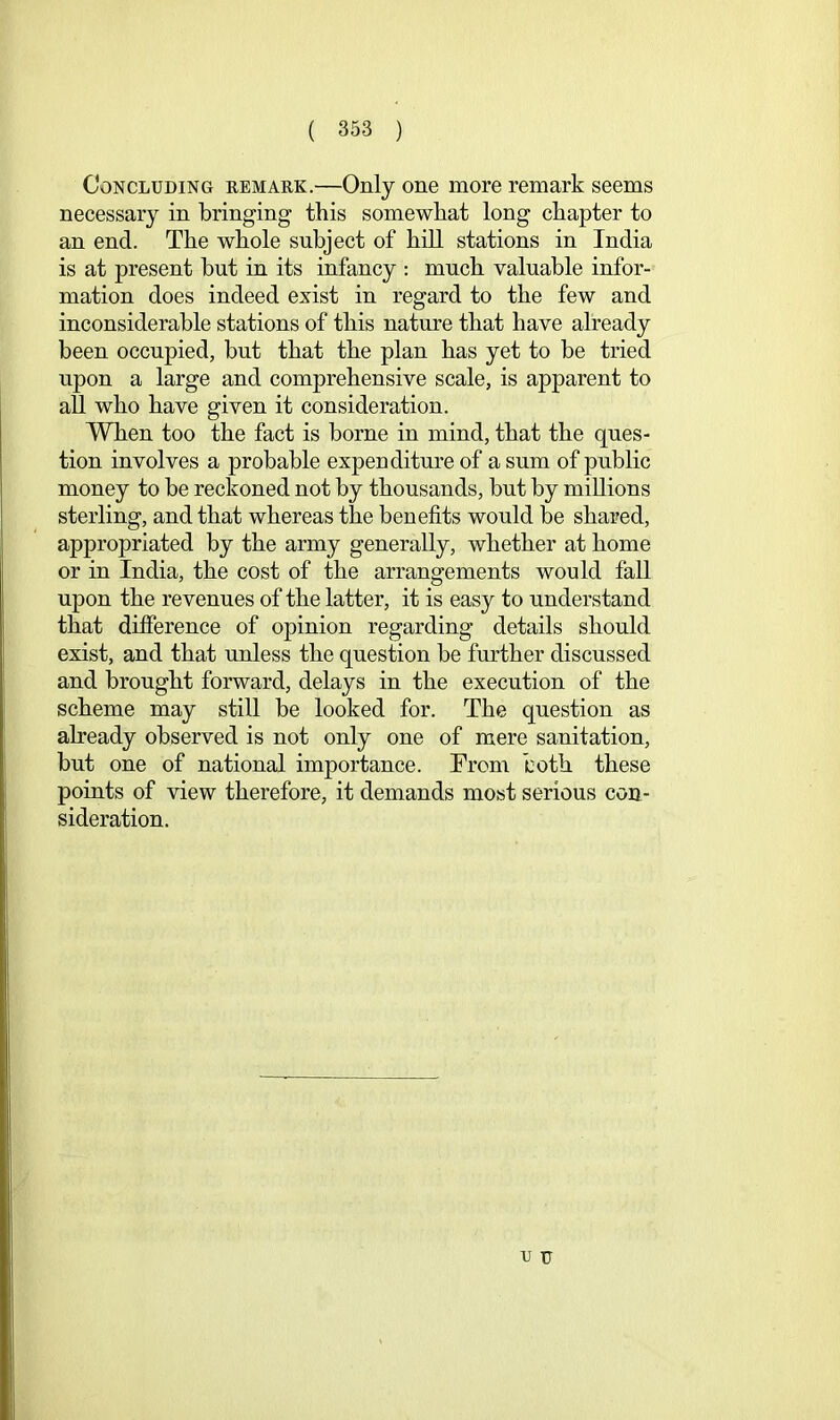 Concluding remark.—Only one more remark seems necessary in bringing this somewhat long chapter to an end. The whole subject of hill stations in India is at present but in its infancy : much valuable infor- mation does indeed exist in regard to the few and inconsiderable stations of this nature that have already been occupied, but that the plan has yet to be tried upon a large and comprehensive scale, is apparent to all who have given it consideration. When too the fact is borne in mind, that the ques- tion involves a probable expenditure of a sum of public money to be reckoned not by thousands, but by millions sterling, and that whereas the benefits would be shared, appropriated by the army generally, whether at home or in India, the cost of the arrangements would fall upon the revenues of the latter, it is easy to understand that difference of opinion regarding details should exist, and that unless the question be further discussed and brought forward, delays in the execution of the scheme may still he looked for. The question as already observed is not only one of mere sanitation, but one of national importance. From both these points of view therefore, it demands most serious con- sideration.