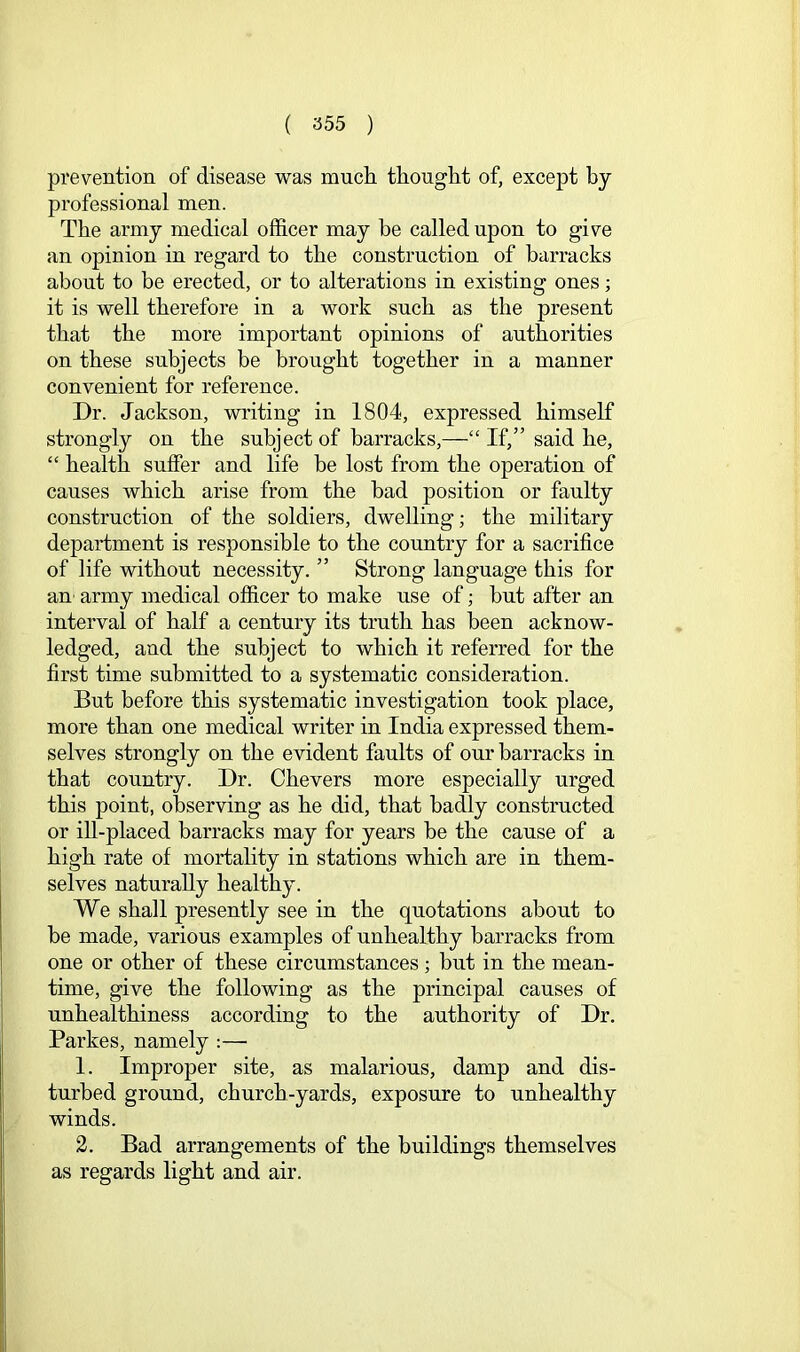 prevention of disease was mucli thouglit of, except by professional men. The army medical ofl&cer may be called upon to give an opinion in regard to the construction of barracks about to be erected, or to alterations in existing ones; it is well therefore in a work such as the present that the more important opinions of authorities on these subjects be brought together in a manner convenient for reference. Dr. Jackson, writing in 1804, expressed himself strongly on the subject of barracks,—“ If,” said he, “ health suffer and life be lost from the operation of causes which arise from the bad position or faulty construction of the soldiers, dwelling; the military department is responsible to the country for a sacrifice of life without necessity. ” Strong language this for au' army medical officer to make use of; but after an interval of half a century its truth has been acknow- ledged, and the subject to which it referred for the first time submitted to a systematic consideration. But before this systematic investigation took place, more than one medical writer in India expressed them- selves strongly on the evident faults of our barracks in that country. Dr. Chevers more especially urged this point, observing as he did, that badly constructed or ill-placed barracks may for years be the cause of a high rate of mortality in stations which are in them- selves naturally healthy. We shall presently see in the quotations about to be made, various examples of unhealthy barracks from one or other of these circumstances ; but in the mean- time, give the following as the principal causes of unhealthiness according to the authority of Dr. Parke s, namely :— 1. Improper site, as malarious, damp and dis- turbed ground, church-yards, exposure to unhealthy winds. 2. Bad arrangements of the buildings themselves as regards light and air.