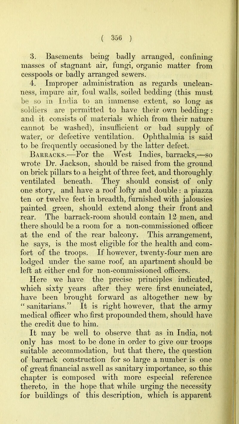 3. Basements being badly arranged, confining masses of stagnant air, fungi, organic matter from cesspools or badly arranged sewers. 4. Improper administration as regards unclean- ness, impure air, foul walls, soiled bedding (tbis must be so in India to an immense extent, so long as soldiers are permitted to bave tbeir own bedding : and it consists of materials wbicb from tbeir nature cannot be washed), insufficient or bad supply of water, or defective ventilation. Opbtbalmia is said to be frequently occasioned by tbe latter defect. Barracks.—Bor tbe West Indies, barracks,—so wrote Dr. Jackson, should be raised from tbe ground on brick pillars to a height of three feet, and thoroughly ventilated beneath. They should consist of only one story, and have a roof lofty and double: a piazza ten or twelve feet in breadth, furnished with jalousies painted green, should extend along their front and rear. The barrack-room should contain 12 men, and there should be a room for a non-commissioned officer at the end of the rear balcony. This arrangement, he says, is the most eligible for the health and com- fort of the troops. If however, twenty-four men are lodged under the same roof, an apartment should be left at either end for non-commissioned officers. Here we have the precise principles indicated, which sixty years after they were first enunciated, have been brought forward as altogether new by “ sanitarians.” It is right however, that the army medical officer who first propounded them, should have the credit due to him. It may be well to observe that as in India, not only has most to be done in order to give our troops suitable accommodation, but that there, the question of barrack construction for so large a number is one of great financial as well as sanitary importance, so this chapter is composed with more especial reference thereto, in the hope that while urging the necessity for buildings of this description, which is apparent