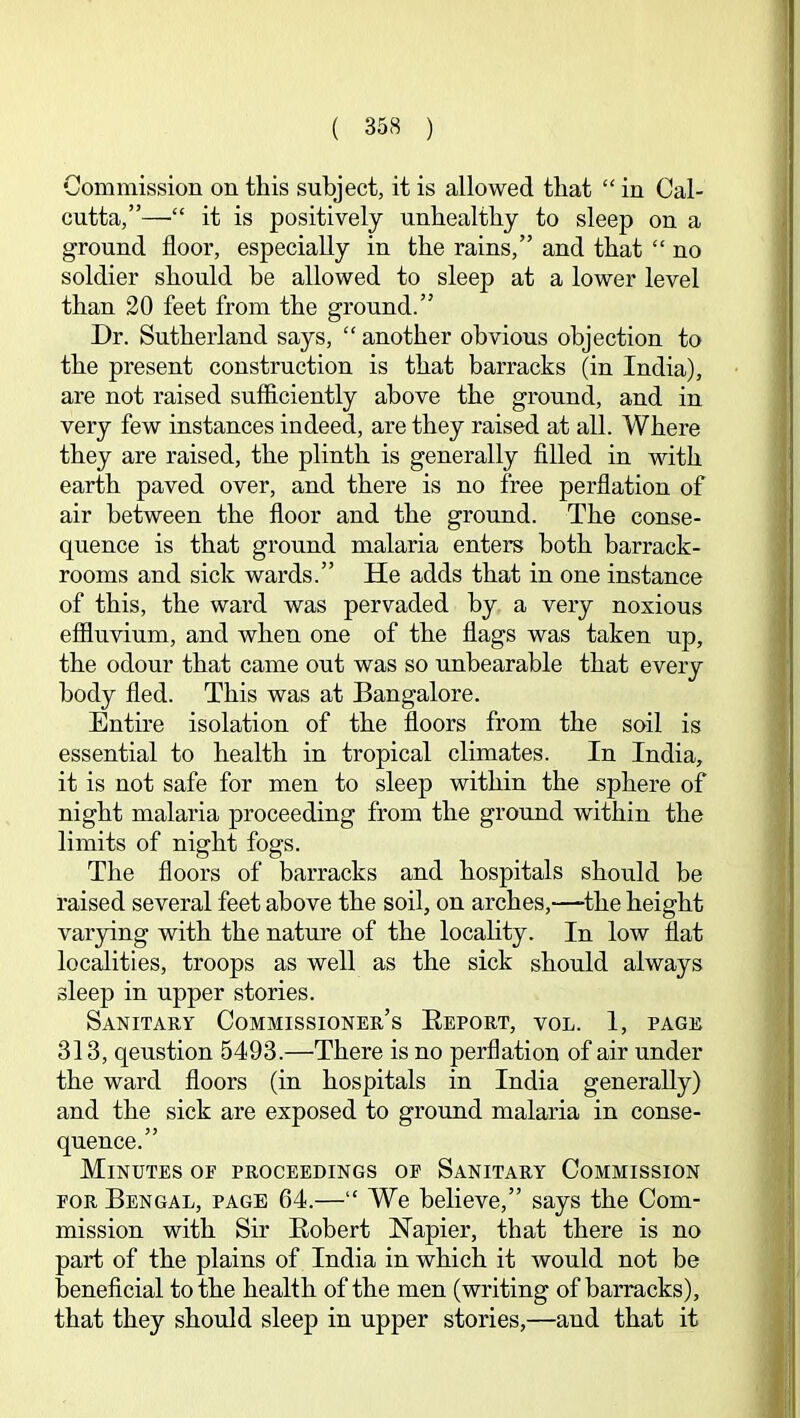 Commission on this subject, it is allowed that “ in Cal- cutta,”—it is positively unhealthy to sleep on a ground floor, especially in the rains,” and that “ no soldier should be allowed to sleep at a lower level than 20 feet from the ground.” Dr. Sutherland says, “ another obvious objection to the present construction is that barracks (in India), are not raised sufficiently above the ground, and in very few instances indeed, are they raised at all. Where they are raised, the plinth is generally filled in with earth paved over, and there is no free perflation of air between the floor and the ground. The conse- quence is that ground malaria enters both barrack- rooms and sick wards.” He adds that in one instance of this, the ward was pervaded by a very noxious effluvium, and when one of the flags was taken up, the odour that came out was so unbearable that every body fled. This was at Bangalore. Entire isolation of the floors from the soil is essential to health in tropical climates. In India, it is not safe for men to sleep within the sphere of night malaria proceeding from the ground within the limits of night fogs. The floors of barracks and hospitals should be raised several feet above the soil, on arches,—-the height varying with the nature of the locality. In low flat locfflities, troops as well as the sick should always sleep in upper stories. Sanitary Commissioner’s Eeport, vol. 1, page 313, qeustion 5493.—There is no perflation of air under the ward floors (in hospitals in India generally) and the sick are exposed to ground malaria in conse- quence.” Minutes op proceedings op Sanitary Commission POR Bengal, page 64.—“ We believe,” says the Com- mission with Sir Eobert Napier, that there is no part of the plains of India in which it would not be beneficial to the health of the men (writing of barracks), that they should sleep in upper stories,—and that it