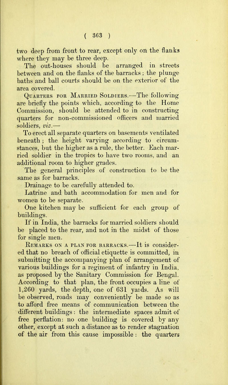 two deep from front to rear, except only on the flanks where they may be three deep. The out-houses should be arranged in streets between and on the flanks of the barracks ; the plunge baths and ball courts should be on the exterior of the area covered. Quarters for Married Soldiers.—The following are briefly the points which, according to the Home Commission, should be attended to in constructing quarters for non-commissioned officers and married soldiers, viz.— To erect all separate quarters on basements ventilated beneath ; the height varying according to circum- stances, but the higher as a rule, the better. Each mar- ried soldier in the tropics to have two rooms, and an additional room to higher grades. The general principles of construction to be the same as for barracks. Drainage to be carefully attended to. Latrine and bath accommodation for men and for womeu to be separate. One kitchen may be sufficient for each group of buildings. If in India, the barracks for married soldiers should be placed to the rear, and not in the midst of those for single men. Eemarks on a plan for barracks.—It is consider- ed that no breach of official etiquette is committed, in submitting the accompanying plan of arrangement of various buildings for a regiment of infantry in India, as proposed by the Sanitary Commission for Bengal. According to that plan, the front occupies a line of 1,260 yards, the depth, one of 631 yaids. As will be observed, roads may conveniently be made so as to afford free means of communication between the different buildings : the intermediate spaces admit of free perflation; no one building is covered by any other, except at such a distance as to render stagnation of the air from this cause impossible ; the quarters