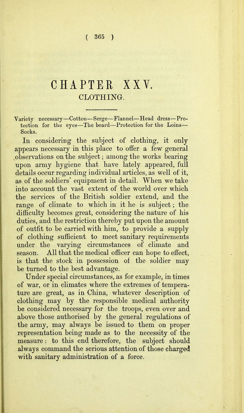 CHAPTER XXV. CLOTHING. Variety necessary—Cotton—Serge—Flannel—Head dress—Pro- tection for the eyes—The beard—Protection for the Loins— Socks. In consideriDg the subject of clothing, it only appears necessary in this place to offer a few general ^observations on the subject; among the works bearing upon army hygiene that have lately appeared, full details occur regarding individual articles, as well of it, as of the soldiers’ equipment in detail. When we take into account the vast extent of the world over which the services of the British soldier extend, and the range of climate to which in it he is subject; the difficulty becomes great, considering the nature of his duties, and the restriction thereby put upon the amount of outfit to be carried with him, to provide a supply of clothing sufficient to meet sanitary requirements under the varying circumstances of climate and season. All that the medical officer can hope to effect, is that the stock in possession of the soldier may be turned to the best advantage. Under special circumstances, as for example, in times of war, or in climates where the extremes of tempera- ture are great, as in China, whatever description of clothing may by the responsible medical authority be considered necessary for the troops, even over and above those authorised by the general regulations of the army, may always be issued to them on proper representation being made as to the necessity of the measure: to this end therefore, the subject should always command the serious attention of those charged with sanitary administration of a force.