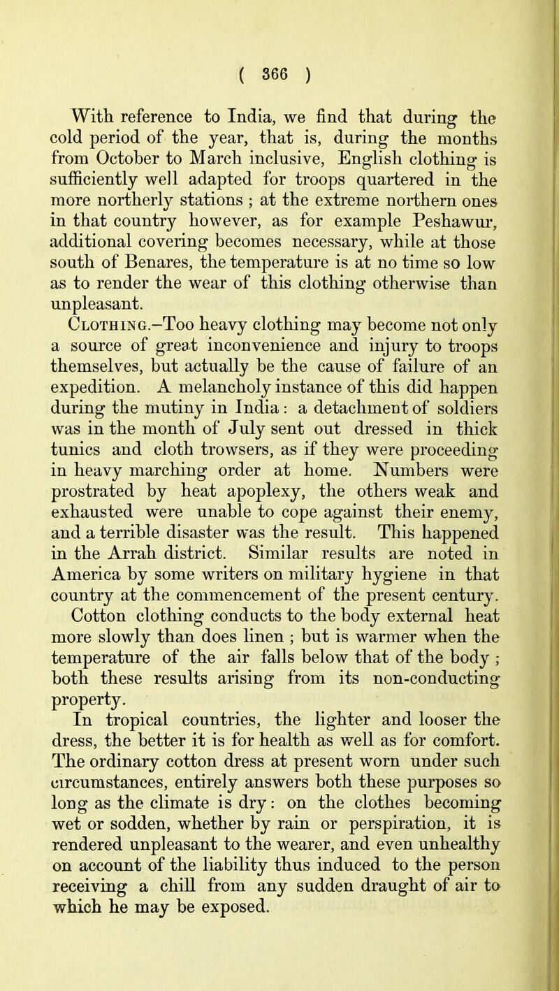 With reference to India, we find that during the cold period of the year, that is, during the months from October to March inclusive, English clothing is sufficiently well adapted for troops quartered in the more northerly stations ; at the extreme northern ones in that country however, as for example Peshawm*, additional covering becomes necessary, while at those south of Benares, the temperature is at no time so low as to render the wear of this clothing otherwise than unpleasant. Clothing.—Too heavy clothing may become not only a source of great inconvenience and injury to troops themselves, but actually be the cause of failure of an expedition. A melancholy instance of this did happen during the mutiny in India: a detachment of soldiers was in the month of July sent out dressed in thick tunics and cloth trowsers, as if they were proceeding in heavy marching order at home. Numbers were prostrated by heat apoplexy, the others weak and exhausted were unable to cope against their enemy, and a terrible disaster was the result. This happened in the Arrah district. Similar results are noted in America by some writers on military hygiene in that country at the commencement of the present century. Cotton clothing conducts to the body external heat more slowly than does linen ; hut is warmer when the temperature of the air falls below that of the body ; both these results arising from its non-conducting- property. In tropical countries, the lighter and looser the dress, the better it is for health as well as for comfort. The ordinary cotton dress at present worn under such circumstances, entirely answers both these purposes so long as the climate is dry: on the clothes becoming wet or sodden, whether by rain or perspiration, it is rendered unpleasant to the wearer, and even unhealthy on account of the liability thus induced to the person receiving a chill from any sudden draught of air to which he may be exposed.