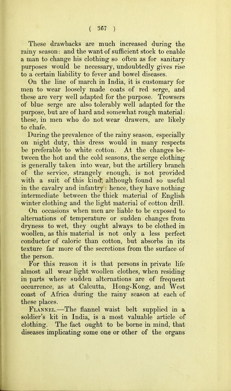 These drawbacks are much increased during the rainy season: and the want of sufficient stock to enable a man to change his clothing so often as for sanitary purposes would be necessary, undoubtedly gives rise to a certain liability to fever and bowel diseases. On the line of march in India, it is customary for men to wear loosely made coats of red serge, and these are very well adapted for the purpose. Trowsers of blue serge are also tolerably well adapted for the purpose, but are of hard and somewhat rough material; these, in men who do not wear drawers, are likely to chafe. During the prevalence of the rainy season, especially on night duty, this dress would in many respects be preferable to white cotton. At the changes be- tween the hot and the cold seasons, the serge clothing is generally taken into wear, but the artillery branch of the service, strangely enough, is not provided with a suit of this kind* although found so useful in the cavalry and infantry : hence, they have nothing intermediate between the thick material of English winter clothing and the light material of cotton drill. On occasions when men are liable to be exposed to alternations of temperature or sudden changes from dryness to wet, they ought always to be clothed in woollen, as this material is not only a less perfect conductor of caloric than cotton, but absorbs in its texture far more of the secretions from the surface of the person. For this reason it is that persons in private life almost all wear light woollen clothes, wffien residing in parts where sudden alternations are of frequent occurrence, as at Calcutta, Hong-Kong, and West coast of Africa during the rainy season at each of these places. Flannel.—The flannel waist belt supplied in a soldier’s kit in India, is a most valuable a,rticle of clothing. The fact ought to be borne in mind, that diseases implicating some one or other of the organs
