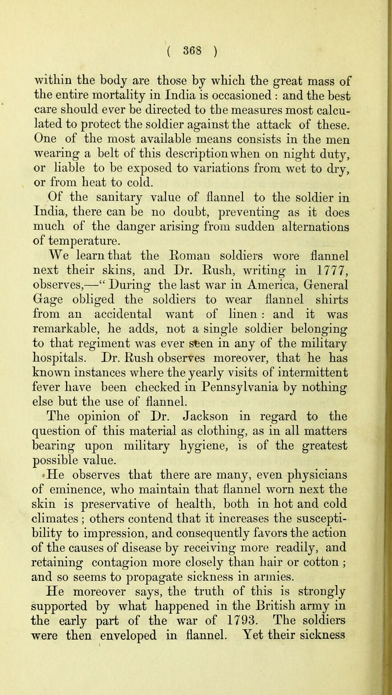 within the body are those by which the great mass of the entire mortality in India is occasioned : and the best care should ever he directed to the measures most calcu- lated to protect the soldier against the attack of these. One of the most available means consists in the men wearing a belt of this description when on night duty, or liable to be exposed to variations from wet to dry, or from heat to cold. Of the sanitary value of flannel to the soldier in India, there can be no doubt, preventing as it does much of the danger arising from sudden alternations of temperature. We learn that the Eoman soldiers wore flannel next their skins, and Dr. Eush, writing in 1777, observes,—“ During the last war in America, Greneral Gage obliged the soldiers to wear flannel shirts from an accidental want of linen : and it was remarkable, he adds, not a single soldier belonging to that regiment was ever sfeen in any of the military hospitals. Dr. Eush observes moreover, that he has known instances where the yearly visits of intermittent fever have been checked in Pennsylvania by nothing else but the use of flannel. The opinion of Dr. Jackson in regard to the question of this material as clothing, as in all matters bearing upon military hygiene, is of the greatest possible value. •He observes that there are many, even physicians of eminence, who maintain that flannel worn next the skin is preservative of health, both in hot and cold climates; others contend that it increases the suscepti- bility to impression, and consequently favors the action of the causes of disease by receiving more readily, and retaining contagion more closely than hair or cotton; and so seems to propagate sickness in armies. He moreover says, the truth of this is strongly supported by what happened in the British army in the early part of the war of 1793. The soldiers were then enveloped in flannel. Yet their sickness