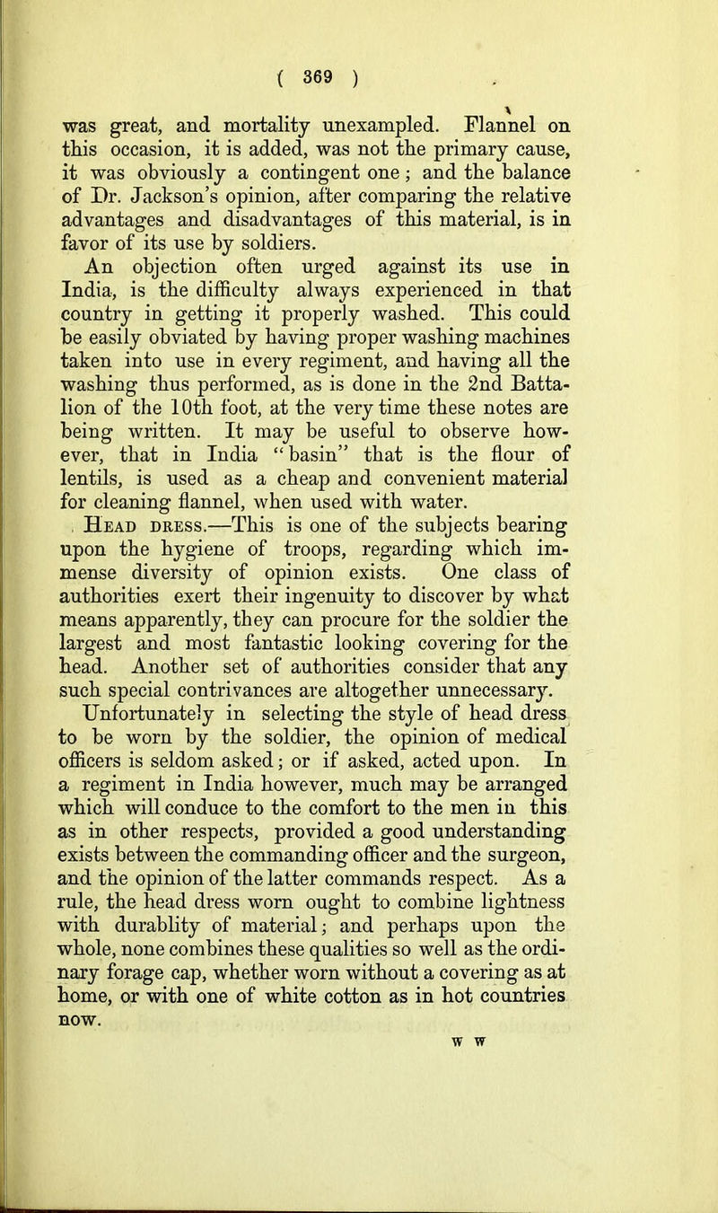was great, and mortality unexampled. Flannel on this occasion, it is added, was not the primary cause, it was obviously a contingent one; and the balance of Dr. Jackson’s opinion, after comparing the relative advantages and disadvantages of this material, is in favor of its use by soldiers. An objection often urged against its use in India, is the difficulty always experienced in that country in getting it properly washed. This could be easily obviated by having proper washing machines taken into use in every regiment, and having all the washing thus performed, as is done in the 2nd Batta- lion of the 10th foot, at the very time these notes are being written. It may be useful to observe how- ever, that in India “ basin” that is the flour of lentils, is used as a cheap and convenient material for cleaning flannel, when used with water. , Head dress.—This is one of the subjects bearing upon the hygiene of troops, regarding which im- mense diversity of opinion exists. One class of authorities exert their ingenuity to discover by what means apparently, they can procure for the soldier the largest and most fantastic looking covering for the head. Another set of authorities consider that any such special contrivances are altogether unnecessary. Unfortunately in selecting the style of head dress to be worn by the soldier, the opinion of medical officers is seldom asked; or if asked, acted upon. In a regiment in India however, much may be arranged which will conduce to the comfort to the men in this as in other respects, provided a good understanding exists between the commanding officer and the surgeon, and the opinion of the latter commands respect. As a rule, the head dress worn ought to combine lightness with durablity of material; and perhaps upon the whole, none combines these qualities so well as the ordi- nary forage cap, whether worn without a covering as at home, or with one of white cotton as in hot countries BOW. w w