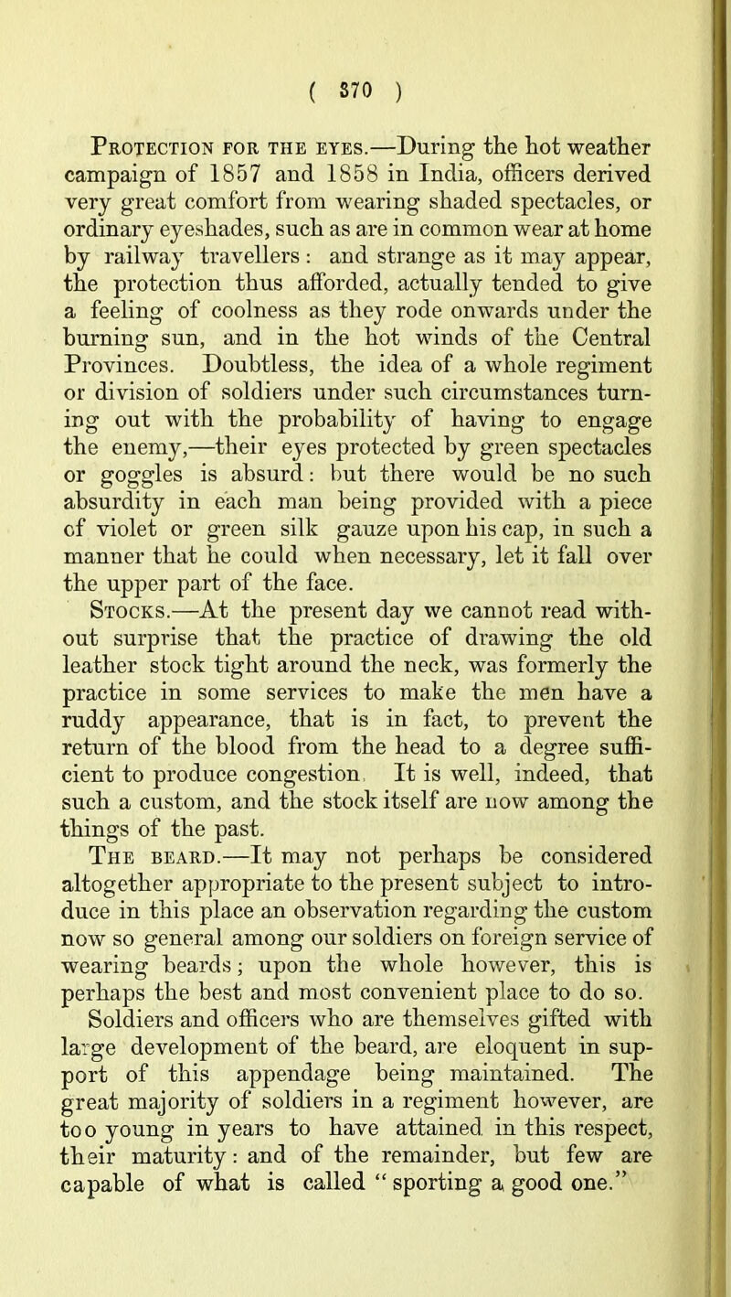 Protection for the eyes.—During the hot weather campaign of 1857 and 1858 in India, officers derived very great comfort from wearing shaded spectacles, or ordinary eyeshades, such as are in common wear at home by railway travellers : and strange as it may appear, the protection thus afforded, actually tended to give a feeling of coolness as they rode onwards under the burning sun, and in the hot winds of the Central Provinces. Doubtless, the idea of a whole regiment or division of soldiers under such circumstances turn- ing out with the probability of having to engage the enemy,—their eyes protected by green spectacles or goggles is absurd: but there would be no such absurdity in each man being provided with a piece of violet or green silk gauze upon his cap, in such a manner that he could when necessary, let it fall over the upper part of the face. Stocks.—At the present day we cannot read with- out surprise that the practice of drawing the old leather stock tight around the neck, was formerly the practice in some services to make the men have a ruddy appearance, that is in fact, to prevent the return of the blood from the head to a degree suffi- cient to produce congestion, It is well, indeed, that such a custom, and the stock itself are now among the things of the past. The beard.—It may not perhaps be considered altogether appropriate to the present subject to intro- duce in this place an observation regarding the custom now so general among our soldiers on foreign service of wearing beards; upon the whole however, this is perhaps the best and most convenient place to do so. Soldiers and officers who are themselves gifted with large development of the beard, are eloquent in sup- port of this appendage being maintained. The great majority of soldiers in a regiment however, are too young in years to have attained in this respect, their maturity: and of the remainder, but few are capable of what is called “ sporting a good one.”