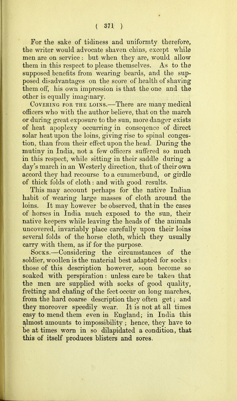 For the sake of tidiness and uniformty therefore, the writer would advocate shaven chins, except while men are on service : but when they are, would allow them in this respect to please themselves. As to the supposed benefits from wearing beards, and the sup- posed disadvantages on the score of health of shaving them off, his own impression is that the one and the other is equally imaginary. Covering for the loins.—There are many medical officers who with the author believe, that on the march or during great exposure to the sun, more danger exists of heat apoplexy occurring in conseqence of direct solar heat upon the loins, giving rise to spinal conges- tion, than from their effect upon the head. During the mutiny in India, not a few officers suffered so much in this respect, while sitting in their saddle during a day’s march in an Westerly direction, that of their own apcord they had recourse to a cummerbund, or girdle of thick folds of cloth: and with good results. This may account perhaps for the native Indian habit of wearing large masses of cloth around the loins. It may however be observed, that in the cases of horses in India much exposed to the sun, their native keepers while leaving the heads of the animals uncovered, invariably place carefully upon their loins several folds of the horse cloth, which they usually carry with them, as if for the purpose. Socks.—Considering the circumstances of the soldier, woollen is the material best adapted for socks : those of this description however, soon become so soaked with perspiration: unless care be taken that the men are supplied with socks of good quality, fretting and chafing of the feet occur on long marches, from the hard coarse description they often get; and they moreover speedily wear. It is not at all times easy to mend them even in England; in India this almost amounts to impossibility ; hence, they have to be at times worn in so dilapidated a condition, that this of itself produces blisters and sores.