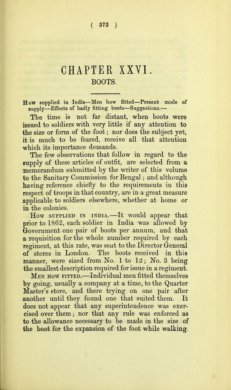 CHAPTER XXVI. BOOTS. How supplied in India—Men how fitted—Present mode of supply—Effects of badly fitting boots—Suggestions.— The time is not far distant, when boots were issued to soldiers with very little if any attention to the size or form of the foot; nor does the subject yet, it is much to be feared, receive aU that attention which its importance demands. The few observations that follow in regard to the supply of these articles of outfit, are selected from a memorandum submitted by the writer of this volume to the Sanitary Commission for Bengal; and although having reference chiefly to the requirements in this respect of troops in that country, are in a great measure applicable to soldiers elsewhere, whether at home or in the colonies. How SUPPLIED IN INDIA.—It would appear that prior to 1862, each soldier in India was allowed by Government one pair of boots per annum, and that a requisition for the whole number required by each regiment, at this rate, was sent to the Director General of stores in London. The boots received in this manner, were sized from No. 1 to 12; No. 3 being the smallest description required for issue in a regiment. Men how pitted.—Individual men fitted themselves by going, usually a company at a time, to the Quarter Master’s store, and there trying on one pair after another until they found one that suited them. It does not appear that any superintendence was exer- cised over them; nor that any rule was enforced as to the allowance necessary to be made in the size of the boot for the expansion of the foot while walking.