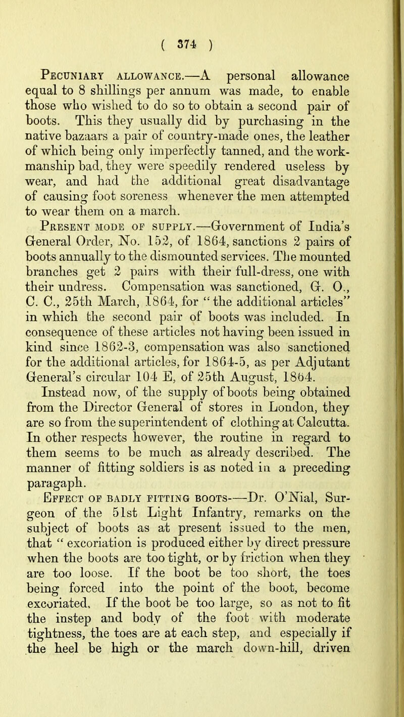 Pecuniary allowance.—A personal allowance equal to 8 shillings per annum was made, to enable those who wished to do so to obtain a second pair of boots. This they usually did by purchasing in the native bazaars a pair of country-made ones, the leather of which being only imperfectly tanned, and the work- manship bad, they were speedily rendered useless by wear, and had bhe additional great disadvantage of causing foot soreness whenever the men attempted to wear them on a march. Present mode of supply.—Government of India’s General Order, No. 152, of 1864, sanctions 2 pairs of boots annually to the dismounted services. The mounted branches get 2 pairs with their full-dress, one with their undress. Compensation was sanctioned, G. 0., C. C., 25th March, 1864, for “the additional articles” in which the second pair of boots was included. In consequence of these articles not having been issued in kind since 1862-3, compensation was also sanctioned for the additional articles, for 1864-5, as per Adjutant General’s circular 104 E, of 25th August, 1864. Instead now, of the supply of boots being obtained from the Director General of stores in London, they are so from the superintendent of clothing at Calcutta. In other respects however, the routine in regard to them seems to be much as already described. The manner of fitting soldiers is as noted in a preceding paragaph. Effect of badly fitting boots—Dr. O’Nial, Sur- geon of the 51st Light Infantry, remarks on the subject of boots as at present issued to the men, that “ excoriation is produced either by direct pressure when the boots are too tight, or by friction when they are too loose. If the boot be too short, the toes being forced into the point of the boot, become excoriated. If the boot be too large, so as not to fit the instep and body of the foot with moderate tightness, the toes are at each step, and especially if the heel be high or the march down-hill, driven