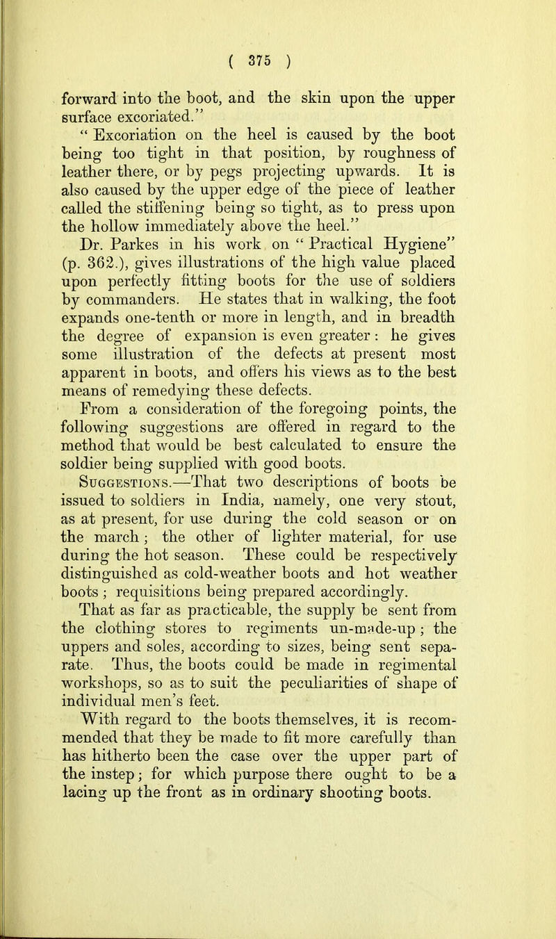 forward into tlie boot, and the skin upon the upper surface excoriated.” “ Excoriation on the heel is caused by the boot being too tight in that position, by roughness of leather there, or by pegs projecting upwards. It is also caused by the upper edge of the piece of leather called the stifieniug being so tight, as to press upon the hollow immediately above the heel.” Dr. Parkes in his work on “ Practical Hygiene” (p. 362.), gives illustrations of the high value placed upon perfectly fitting boots for the use of soldiers by commanders. He states that in walking, the foot expands one-tenth or more in length, and in breadth the degree of expansion is even greater; he gives some illustration of the defects at present most apparent in boots, and offers his views as to the best means of remedying these defects. From a consideration of the foregoing points, the following suggestions are offered in regard to the method that would be best calculated to ensure the soldier being supplied with good boots. Suggestions.—That two descriptions of boots be issued to soldiers in India, namely, one very stout, as at present, for use during the cold season or on the march; the other of lighter material, for use during the hot season. These could be respectively distinguished as cold-weather boots and hot weather boots ; requisitions being prepared accordingly. That as far as practicable, the supply be sent from the clothing stores to regiments un-m«de-up ; the uppers and soles, according to sizes, being sent sepa- rate. Thus, the boots could be made in regimental workshops, so as to suit the peculiarities of shape of individual men’s feet. With regard to the boots themselves, it is recom- mended that they be made to fit more carefully than has hitherto been the case over the upper part of the instep; for which purpose there ought to be a lacing up the front as in ordinary shooting boots.