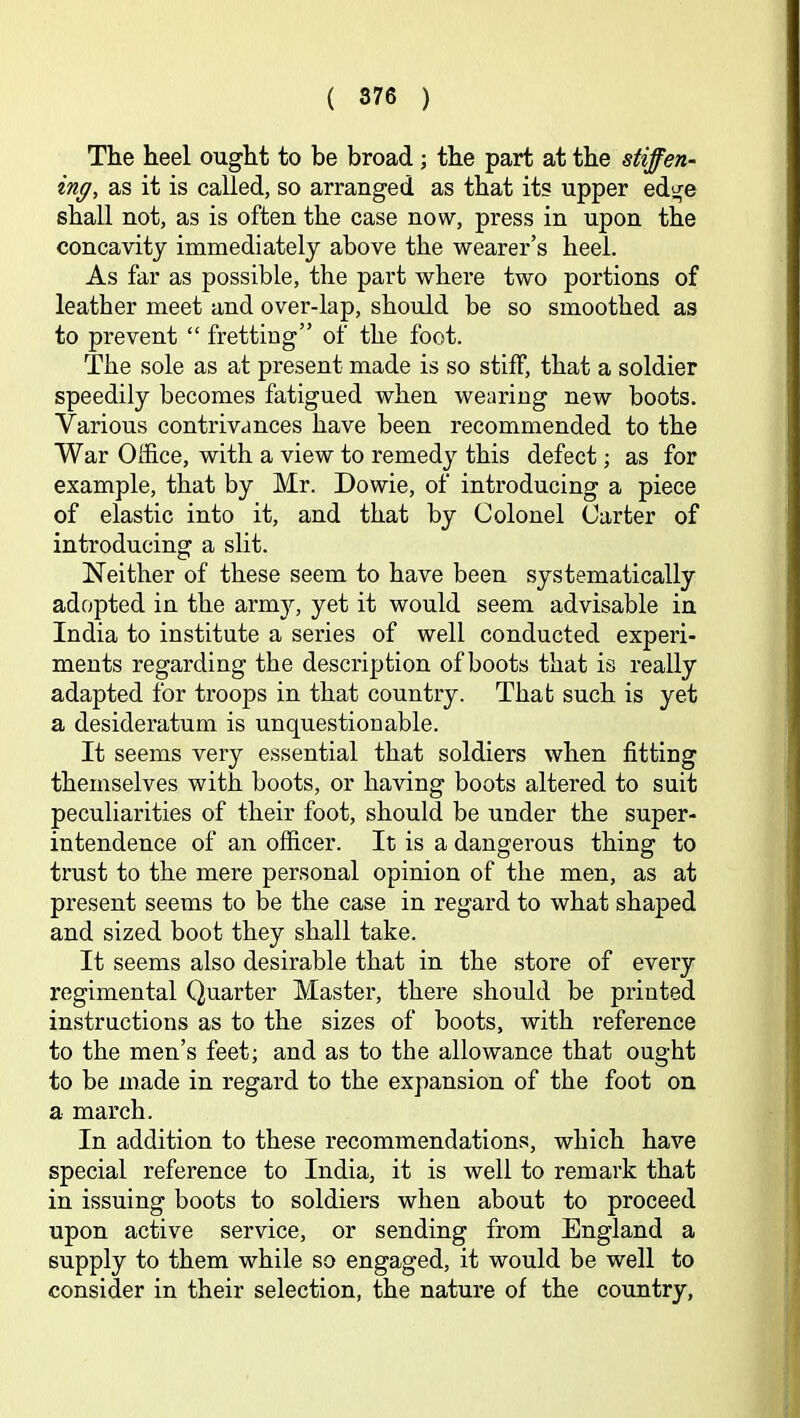 The heel ought to be broad; the part at the stiffen- ing, as it is called, so arranged as that its upper edge shall not, as is often the case now, press in upon the concavity immediately above the wearer’s heel. As far as possible, the part where two portions of leather meet and over-lap, should be so smoothed as to prevent “ fretting” of the foot. The sole as at present made is so stiff, that a soldier speedily becomes fatigued when wearing new boots. Various contrivances have been recommended to the War Office, with a view to remedy this defect; as for example, that by Mr. Dowie, of introducing a piece of elastic into it, and that by Colonel Carter of introducing a slit. Neither of these seem to have been systematically adopted in the army, yet it would seem advisable in India to institute a series of well conducted experi- ments regarding the description of boots that is really adapted for troops in that country. That such is yet a desideratum is unquestionable. It seems very essential that soldiers when fitting themselves with boots, or having boots altered to suit peculiarities of their foot, should be under the super- intendence of an officer. It is a dangerous thing to trust to the mere personal opinion of the men, as at present seems to be the case in regard to what shaped and sized boot they shall take. It seems also desirable that in the store of every regimental Quarter Master, there should be printed instructions as to the sizes of boots, with reference to the men’s feet; and as to the allowance that ought to be made in regard to the expansion of the foot on a march. In addition to these recommendations, which have special reference to India, it is well to remark that in issuing boots to soldiers when about to proceed upon active service, or sending from England a supply to them while so engaged, it would be well to consider in their selection, the nature of the country.