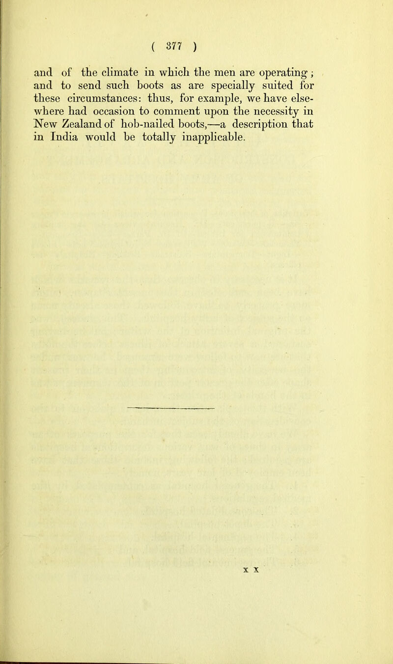 and of the climate in which the men are operating ; and to send such boots as are specially suited for these circumstances: thus, for example, we have else- where had occasion to comment upon the necessity in New Zealand of hob-nailed boots,—a description that in India would be totally inapplicable. X X